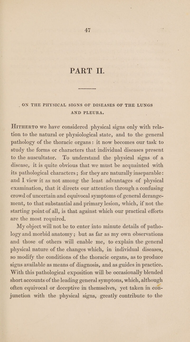 PART II. _. ON THE PHYSICAL SIGNS OF DISEASES OF THE LUNGS AND PLEURA. Hiruerto we have considered physical signs only with rela- tion to the natural or physiological state, and to the general pathology of the thoracic organs: it now becomes our task to study the forms or characters that individual diseases present to the auscultator. To understand the physical signs of a disease, it is quite obvious that we must be acquainted with its pathological characters; for they are naturally inseparable: and I view it as not among the least advantages of physical examination, that it directs our attention through a confusing crowd of uncertain and equivocal symptoms of general derange- ment, to that substantial and primary lesion, which, if not the starting point of all, is that against which our practical efforts are the most required. My object will not be to enter into minute details of patho- logy and morbid anatomy; but as far as my own observations and those of others will enable me, to explain the general physical nature of the changes which, in individual diseases, so modify the conditions of the thoracic organs, as to produce signs available as means of diagnosis, and as guides in practice. With this pathological exposition will be occasionally blended short accounts of the leading general symptons, which, although often equivocal or deceptive in themselves, yet taken in con- junction with the physical signs, greatly contribute to the