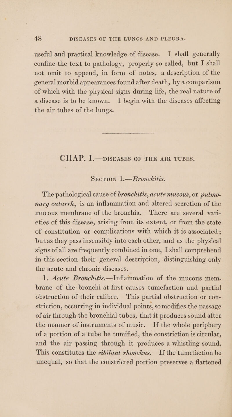 useful and practical knowledge of disease. I shall generally confine the text to pathology, properly so called, but I shall not omit to append, in form of notes, a description of the general morbid appearances found after death, by a comparison of which with the physical signs during life, the real nature of a disease is to be known. I begin with the diseases affecting the air tubes of the lungs. CHAP. I.—bISEASES OF THE AIR TUBES. Section 1.—Bronchitis. The pathological cause of bronchitis, acute mucous, or pulmo- nary catarrh, is an inflammation and altered secretion of the mucous membrane of the bronchia. There are several vari- eties of this disease, arising from its extent, or from the state of constitution or complications with which it is associated ; but as they pass insensibly into each other, and as the physical signs of all are frequently combined in one, I shall comprehend in this section their general description, distinguishing only the acute and chronic diseases. 1. Acute Bronchitis —Inflammation of the mucous mem- brane of the bronchi at first causes tumefaction and partial obstruction of their caliber. This partial obstruction or con- striction, occurring in individual points, so modifies the passage of air through the bronchial tubes, that it produces sound after the manner of instruments of music. If the whole periphery of a portion of a tube be tumified, the constriction is circular, and the air passing through it produces a whistling sound. This constitutes the sibilant rhonchus. If the tumefaction be unequal, so that the constricted portion preserves a flattened