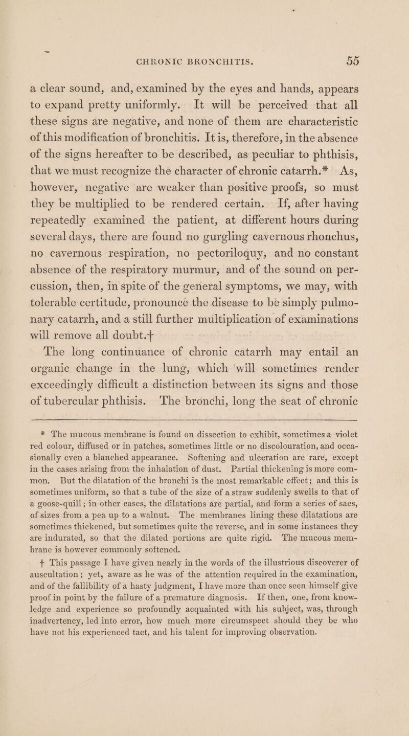 a clear sound, and, examined by the eyes and hands, appears to expand pretty uniformly. It will be perceived that all these signs are negative, and none of them are characteristic of this modification of bronchitis. It is, therefore, in the absence of the signs hereafter to be described, as peculiar to phthisis, that we must recognize the character of chronic catarrh.* As, however, negative are weaker than positive proofs, so must they be multiplied to be rendered certain. If, after having repeatedly examined the patient, at different hours during several days, there are found no gurgling cavernous rhonchus, ho cavernous respiration, no pectoriloquy, and no constant absence of the respiratory murmur, and of the sound on per- cussion, then, in spite of the general symptoms, we may, with tolerable certitude, pronounce the disease to be simply pulmo- nary catarrh, and a still further multiplication of examinations will remove all doubt.+ The long continuance of chronic catarrh may entail an organic change in the lung, which ‘will sometimes render exceedingly difficult a distinction between its signs and those of tubercular phthisis. The bronchi, long the seat of chronic * The mucous membrane is found on dissection to exhibit, sometimes a violet red colour, diffused or in patches, sometimes little or no discolouration, and occa- sionally even a blanched appearance. Softening and ulceration are rare, except in the cases arising from the inhalation of dust. Partial thickening is more com- mon. But the dilatation of the bronchi is the most remarkable effect; and this is sometimes uniform, so that a tube of the size of a straw suddenly swells to that of a goose-quill; in other cases, the dilatations are partial, and form a series of sacs, of sizes from a pea up to a walnut. The membranes lining these dilatations are sometimes thickened, but sometimes quite the reverse, and in some instances they are indurated, so that the dilated portions are quite rigid. ‘The mucous mem- brane is however commonly softened. + This passage I have given nearly in the words of the illustrious discoverer of auscultation; yet, aware as he was of the attention required in the examination, and of the fallibility of a hasty judgment, I have more than once seen himself give proof in point by the failure of a premature diagnosis. If then, one, from know- ledge and experience so profoundly acquainted with his subject, was, through inadvertency, led into error, how much more circumspect should they be who have not his experienced tact, and his talent for improving observation.