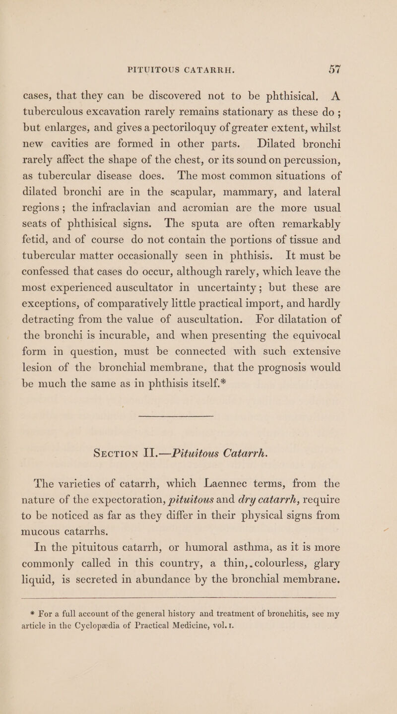 cases, that they can be discovered not to be phthisical. A tuberculous excavation rarely remains stationary as these do ; but enlarges, and gives a pectoriloquy of greater extent, whilst new cavities are formed in other parts. Dilated bronchi rarely affect the shape of the chest, or its sound on percussion, as tubercular disease does. ‘The most common situations of dilated bronchi are in the scapular, mammary, and lateral regions ; the infraclavian and acromian are the more usual seats of phthisical signs. The sputa are often remarkably fetid, and of course do not contain the portions of tissue and tubercular matter occasionally seen in phthisis. It must be confessed that cases do occur, although rarely, which leave the most experienced auscultator in uncertainty; but these are exceptions, of comparatively little practical import, and hardly detracting from the value of auscultation. For dilatation of the bronchi is incurable, and when presenting the equivocal form in question, must be connected with such extensive lesion of the bronchial membrane, that the prognosis would be much the same as in phthisis itself.* Section I].—Pituitous Catarrh. The varieties of catarrh, which Laennec terms, from the nature of the expectoration, pituitous and dry catarrh, require to be noticed as far as they differ in their physical signs from mucous catarrhs. In the pituitous catarrh, or humoral asthma, as it is more commonly called in this country, a thin,.colourless, glary liquid, is secreted in abundance by the bronchial membrane. * For a full account of the general history and treatment of bronchitis, see my article in the Cyclopedia of Practical Medicine, vol. 1.