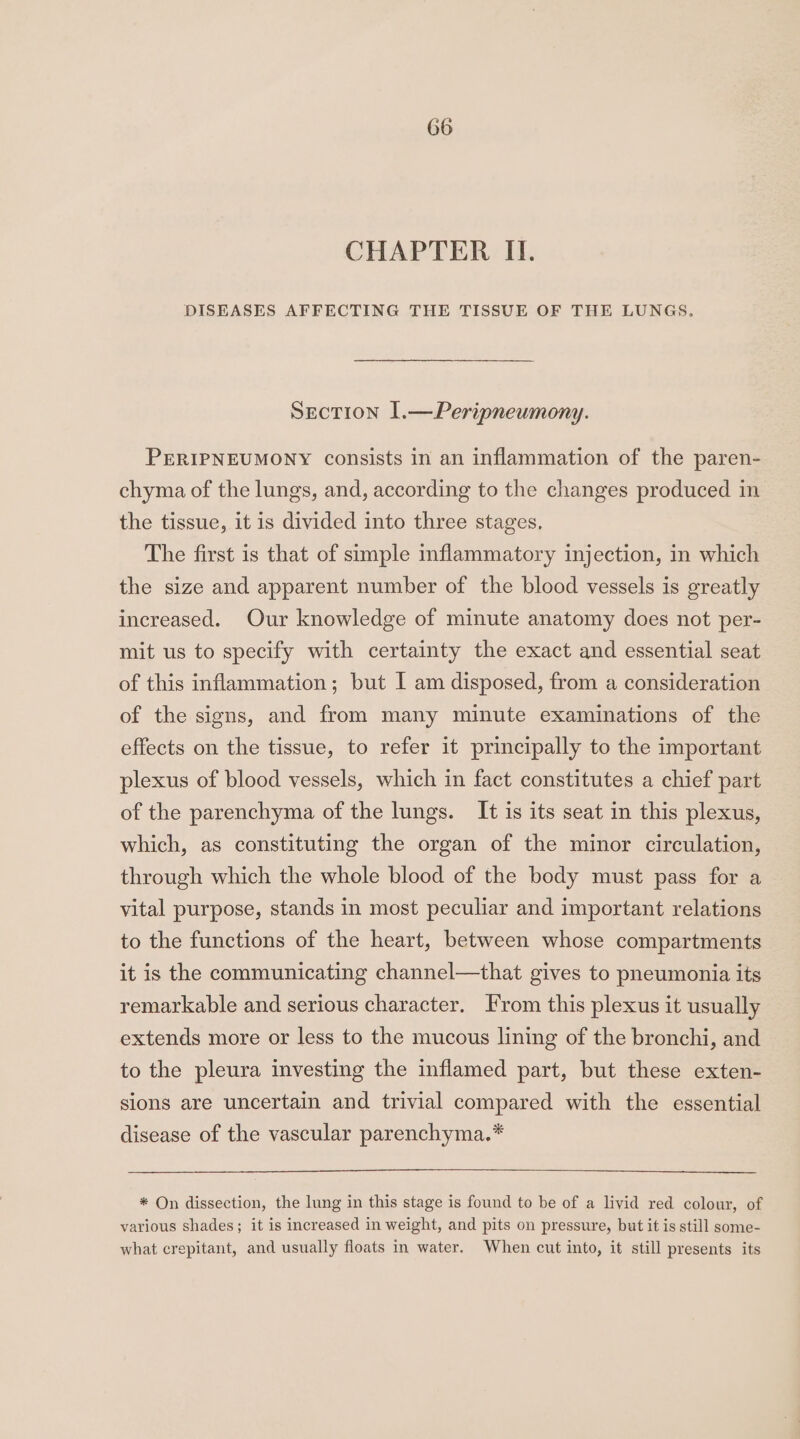 CHAPTER II. DISEASES AFFECTING THE TISSUE OF THE LUNGS, Section 1.—Peripneumony. PERIPNEUMONY consists in an inflammation of the paren- chyma of the lungs, and, according to the changes produced in the tissue, it is divided into three stages, The first is that of simple inflammatory injection, in which the size and apparent number of the blood vessels is greatly increased. Our knowledge of minute anatomy does not per- mit us to specify with certainty the exact and essential seat of this inflammation; but I am disposed, from a consideration of the signs, and from many minute examinations of the effects on the tissue, to refer it principally to the important plexus of blood vessels, which in fact constitutes a chief part of the parenchyma of the lungs. It is its seat in this plexus, which, as constituting the organ of the minor circulation, through which the whole blood of the body must pass for a vital purpose, stands in most peculiar and important relations to the functions of the heart, between whose compartments it is the communicating channel—that gives to pneumonia its remarkable and serious character. From this plexus it usually extends more or less to the mucous lining of the bronchi, and to the pleura investing the inflamed part, but these exten- sions are uncertain and trivial compared with the essential disease of the vascular parenchyma.* * On dissection, the lung in this stage is found to be of a livid red colour, of various shades; it is increased in weight, and pits on pressure, but it is still some- what crepitant, and usually floats in water. When cut into, it still presents its