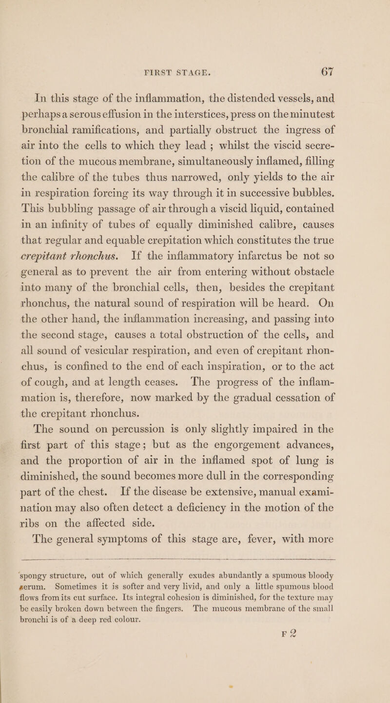 In this stage of the inflammation, the distended vessels, and perhapsa serous effusion in the interstices, press on the minutest bronchial ramifications, and partially obstruct the ingress of air into the cells to which they lead ; whilst the viscid secre- tion of the mucous membrane, simultaneously inflamed, filling the calibre of the tubes thus narrowed, only yields to the air in respiration forcing its way through it in successive bubbles. This bubbling passage of air through a viscid liquid, contained in an infinity of tubes of equally diminished calibre, causes that regular and equable crepitation which constitutes the true crepitant rhonchus. If the inflammatory infarctus be not so general as to prevent the air from entering without obstacle into many of the bronchial cells, then, besides the crepitant rhonchus, the natural sound of respiration will be heard. On the other hand, the inflammation increasing, and passing into the second stage, causes a total obstruction of the cells, and all sound of vesicular respiration, and even of crepitant rhon- chus, is confined to the end of each inspiration, or to the act of cough, and at length ceases. The progress of the inflam- mation is, therefore, now marked by the gradual cessation of the crepitant rhonchus. The sound on percussion is only slightly impaired in the first part of this stage; but as the engorgement advances, and the proportion of air in the inflamed spot of lung is diminished, the sound becomes more dull in the corresponding part of the chest. If the disease be extensive, manual exami- nation may also often detect a deficiency in the motion of the ribs on the affected side. The general symptoms of this stage are, fever, with more ‘spongy structure, out of which generally exudes abundantly a spumous bloody serum. Sometimes it is softer and very livid, and only a little spumous blood flows fromits cut surface. Its integral cohesion is diminished, for the texture may be easily broken down between the fingers. The mucous membrane of the small bronchi is of a deep red colour. Re