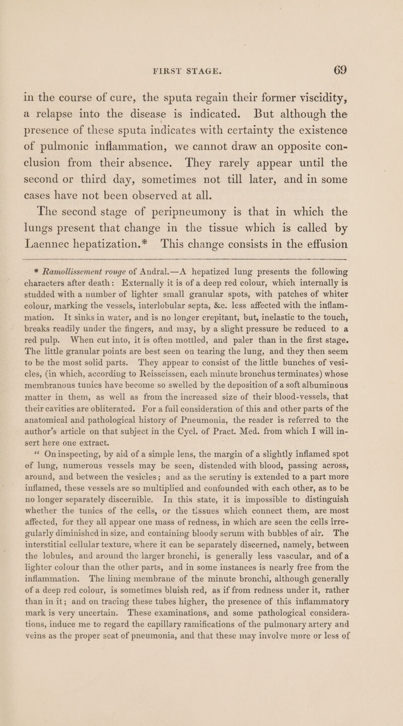 in the course of cure, the sputa regain their former viscidity, a relapse into the disease is indicated. But although the presence of these sputa indicates with certainty the existence of pulmonic inflammation, we cannot draw an opposite con- clusion from their absence. They rarely appear until the second or third day, sometimes not till later, and in some cases have not been observed at all. The second stage of peripneumony is that in which the lungs present that change in the tissue which is called by Laennec hepatization.* This change consists in the effusion * Ramollissement rouge of Andral.—A hepatized lung presents the following characters after death: Externally it is of a deep red colour, which internally is studded with a number of lighter small granular spots, with patches of whiter colour, marking the vessels, interlobular septa, &amp;c. less affected with the inflam- mation. It sinks in water, and is no longer crepitant, but, inelastic to the touch, breaks readily under the fingers, and may, by a slight pressure be reduced to a red pulp. When cut into, it is often mottled, and paler than in the first stage. The little granular points are best seen on tearing the lung, and they then seem to be the most solid parts. They appear to consist of the little bunches of vesi- cles, (in which, according to Reisseissen, each minute bronchus terminates) whose membranous tunics have become so swelled by the deposition of a soft albuminous matter in them, as well as from the increased size of their blood-vessels, that their cavities are obliterated. For a full consideration of this and other parts of the anatomical and pathological history of Pneumonia, the reader is referred to the author’s article on that subject in the Cycl. of Pract. Med. from which I will in- sert here one extract. ** Oninspecting, by aid of a simple lens, the margin of a slightly inflamed spot of lung, numerous vessels may be seen, distended with blood, passing across, around, and between the vesicles; and as the scrutiny is extended to a part more inflamed, these vessels are so multiplied and confounded with each other, as to be no longer separately discernible. In this state, it is impossible to distinguish whether the tunics of the cells, or the tissues which connect them, are most affected, for they all appear one mass of redness, in which are seen the cells irre- gularly diminished in size, and containing bloody serum with bubbles of air, The interstitial cellular texture, where it can be separately discerned, namely, between the lobules, and around the larger bronchi, is generally less vascular, and ofa lighter colour than the other parts, and in some instances is nearly free from the inflammation. The lining membrane of the minute bronchi, although generally of a deep red colour, is sometimes bluish red, as if from redness under it, rather than in it; and on tracing these tubes higher, the presence of this inflammatory mark is very uncertain. These examinations, and some pathological considera- tions, induce me to regard the capillary ramifications of the pulmonary artery and veins as the proper seat of pneumonia, and that these may involve more or less of