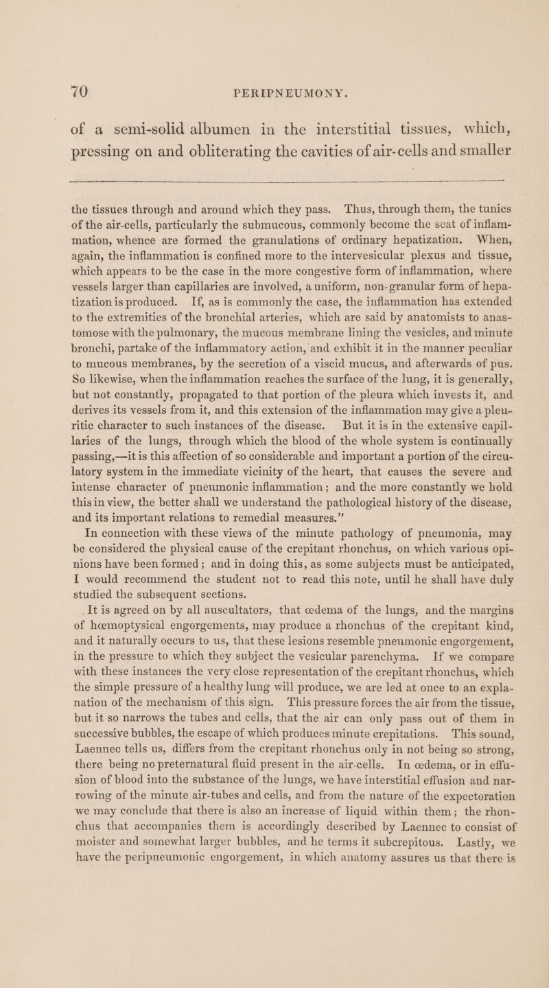 of a semi-solid albumen in the interstitial tissues, which, pressing on and obliterating the cavities of air-cells and smaller the tissues through and around which they pass. Thus, through them, the tunics of the air-cells, particularly the submucous, commonly become the seat of inflam- mation, whence are formed the granulations of ordinary hepatization. When, again, the inflammation is confined more to the intervesicular plexus and tissue, which appears to be the case in the more congestive form of inflammation, where vessels larger than capillaries are involved, a uniform, non- granular form of hepa- tization is produced. If, as is commonly the case, the inflammation has extended to the extremities of the bronchial arteries, which are said by anatomists to anas- tomose with the pulmonary, the mucous membrane lining the vesicles, and minute bronchi, partake of the inflammatory action, and exhibit it in the manner peculiar to mucous membranes, by the secretion of a viscid mucus, and afterwards of pus. So likewise, when the inflammation reaches the surface of the lung, it is generally, but not constantly, propagated to that portion of the pleura which invests it, and derives its vessels from it, and this extension of the inflammation may give a pleu- ritic character to such instances of the disease. But it is in the extensive capil- laries of the lungs, through which the blood of the whole system is continually passing,—it is this affection of so considerable and important a portion of the circu- latory system in the immediate vicinity of the heart, that causes the severe and intense character of pneumonic inflammation; and the more constantly we hold this in view, the better shall we understand the pathological history of the disease, and its important relations to remedial measures.” In connection with these views of the minute pathology of pneumonia, may be considered the physical cause of the crepitant rhonchus, on which various opi- nions have been formed; and in doing this, as some subjects must be anticipated, I would recommend the student not to read this note, until he shall have duly studied the subsequent sections. _It is agreed on by all auscultators, that cedema of the lungs, and the margins of hcemoptysical engorgements, may produce a rhonchus of the crepitant kind, and it naturally occurs to us, that these lesions resemble pneumonic engorgement, in the pressure to which they subject the vesicular parenchyma. If we compare with these instances the very close representation of the crepitant rhonchus, which the simple pressure of a healthy lung will produce, we are led at once to an expla- nation of the mechanism of this sign. This pressure forces the air from the tissue, but it so narrows the tubes and cells, that the air can only pass out of them in successive bubbles, the escape of which produces minute crepitations. This sound, Laennec tells us, differs from the crepitant rhonchus only in not being so strong, there being no preternatural fluid present in the air-cells. In cedema, or in effu- sion of blood into the substance of the lungs, we have interstitial effusion and nar- rowing of the minute air-tubes and cells, and from the nature of the expectoration we may conclude that there is also an increase of liquid within them; the rhon- chus that accompanies them is accordingly described by Laennec to consist of moister and somewhat larger bubbles, and he terms it subcrepitous. Lastly, we have the peripneumonic engorgement, in which anatomy assures us that there is