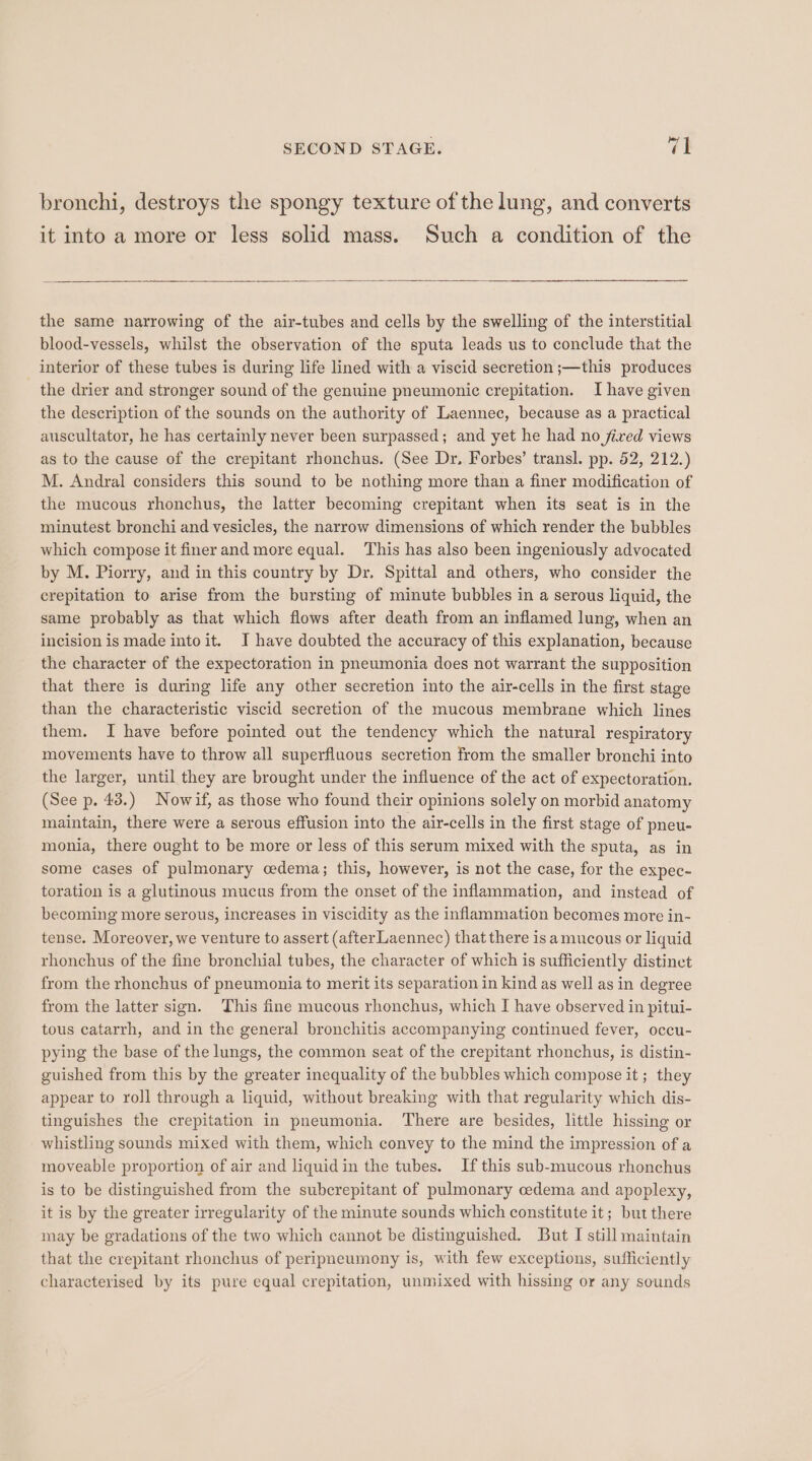 bronchi, destroys the spongy texture of the lung, and converts it into a more or less solid mass. Such a condition of the the same narrowing of the air-tubes and cells by the swelling of the interstitial blood-vessels, whilst the observation of the sputa leads us to conclude that the interior of these tubes is during life lined with a viscid secretion ;—this produces the drier and stronger sound of the genuine pneumonic crepitation. Ihave given the description of the sounds on the authority of Laennec, because as a practical auscultator, he has certainly never been surpassed; and yet he had no fired views as to the cause of the crepitant rhonchus. (See Dr. Forbes’ transl. pp. 52, 212.) M. Andral considers this sound to be nothing more than a finer modification of the mucous rhonchus, the latter becoming crepitant when its seat is in the minutest bronchi and vesicles, the narrow dimensions of which render the bubbles which compose it finer and more equal. This has also been ingeniously advocated by M. Piorry, and in this country by Dr. Spittal and others, who consider the crepitation to arise from the bursting of minute bubbles in a serous liquid, the same probably as that which flows after death from an inflamed lung, when an incision is made into it. JI have doubted the accuracy of this explanation, because the character of the expectoration in pneumonia does not warrant the supposition that there is during life any other secretion into the air-cells in the first stage than the characteristic viscid secretion of the mucous membrane which lines them. I have before pointed out the tendency which the natural respiratory movements have to throw all superfluous secretion from the smaller bronchi into the larger, until they are brought under the influence of the act of expectoration. (See p. 43.) Nowif, as those who found their opinions solely on morbid anatomy maintain, there were a serous effusion into the air-cells in the first stage of pneu- monia, there ought to be more or less of this serum mixed with the sputa, as in some cases of pulmonary cedema; this, however, is not the case, for the expec- toration is a glutinous mucus from the onset of the inflammation, and instead of becoming more serous, increases in viscidity as the inflammation becomes more in- tense. Moreover, we venture to assert (after Laennec) that there is amucous or liquid rhonchus of the fine bronchial tubes, the character of which is sufficiently distinct from the rhonchus of pneumonia to merit its separation in kind as well as in degree from the latter sign. This fine mucous rhonchus, which I have observed in pitui- tous catarrh, and in the general bronchitis accompanying continued fever, occu- pying the base of the lungs, the common seat of the crepitant rhonchus, is distin- guished from this by the greater inequality of the bubbles which compose it ; they appear to roll through a liquid, without breaking with that regularity which dis- tinguishes the crepitation in pneumonia. There are besides, little hissing or whistling sounds mixed with them, which convey to the mind the impression of a moveable proportion of air and liquid in the tubes. If this sub-mucous rhonchus is to be distinguished from the subcrepitant of pulmonary cedema and apoplexy, it is by the greater irregularity of the minute sounds which constitute it; but there may be gradations of the two which cannot be distinguished. But I still maintain that the crepitant rhonchus of peripneumony is, with few exceptions, sufficiently characterised by its pure equal crepitation, unmixed with hissing or any sounds