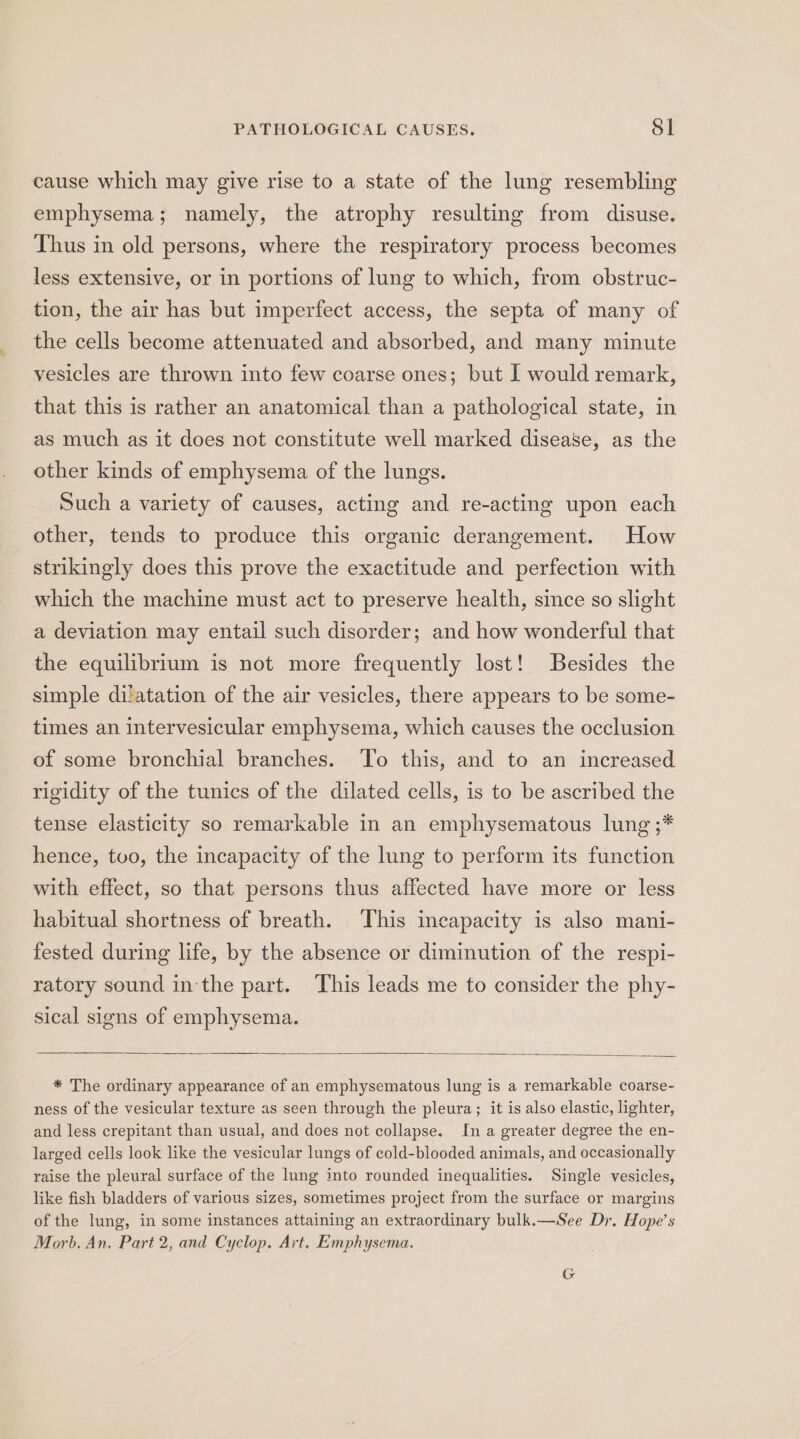 PATHOLOGICAL CAUSES. $l cause which may give rise to a state of the lung resembling emphysema; namely, the atrophy resulting from disuse. Thus in old persons, where the respiratory process becomes less extensive, or in portions of lung to which, from obstruc- tion, the air has but imperfect access, the septa of many of the cells become attenuated and absorbed, and many minute vesicles are thrown into few coarse ones; but I would remark, that this is rather an anatomical than a pathological state, in as much as it does not constitute well marked disease, as the other kinds of emphysema of the lungs. Such a variety of causes, acting and re-acting upon each other, tends to produce this organic derangement. How strikingly does this prove the exactitude and perfection with which the machine must act to preserve health, since so slight a deviation may entail such disorder; and how wonderful that the equilibrium is not more frequently lost! Besides the simple dilatation of the air vesicles, there appears to be some- times an intervesicular emphysema, which causes the occlusion of some bronchial branches. ‘To this, and to an increased rigidity of the tunics of the dilated cells, is to be ascribed the tense elasticity so remarkable in an emphysematous lung ;* hence, tuo, the incapacity of the lung to perform its function with effect, so that persons thus affected have more or less habitual shortness of breath. This incapacity is also mani- fested during life, by the absence or diminution of the respi- ratory sound in the part. This leads me to consider the phy- sical signs of emphysema. * The ordinary appearance of an emphysematous lung is a remarkable coarse- ness of the vesicular texture as seen through the pleura; it is also elastic, lighter, and less crepitant than usual, and does not collapse. In a greater degree the en- larged cells look like the vesicular lungs of cold-blooded animals, and occasionally raise the pleural surface of the lung into rounded inequalities. Single vesicles, like fish bladders of various sizes, sometimes project from the surface or margins of the lung, in some instances attaining an extraordinary bulk.—See Dr. Hope’s Morb. An, Part 2, and Cyclop. Art. Emphysema. G