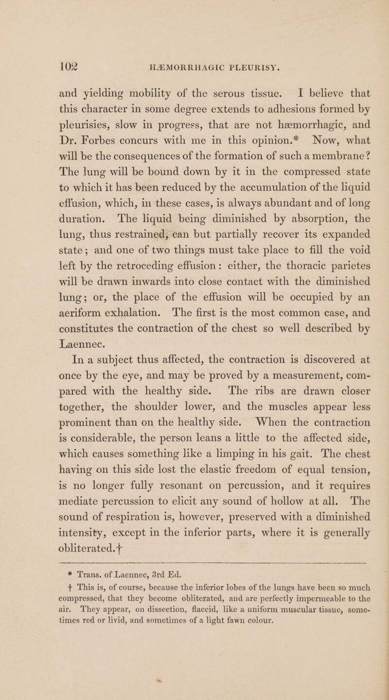 and yielding mobility of the serous tissue. I believe that this character in some degree extends to adhesions formed by pleurisies, slow in progress, that are not hemorrhagic, and Dr. Forbes concurs with me in this opinion.* Now, what will be the consequences of the formation of such a membrane? The lung will be bound down by it in the compressed state to which it has been reduced by the accumulation of the liquid effusion, which, in these cases, is always abundant and of long duration. The liquid being diminished by absorption, the lung, thus restrained, can but partially recover its expanded state; and one of two things must take place to fill the void left by the retroceding effusion: either, the thoracic parietes will be drawn inwards into close contact with the diminished lung; or, the place of the effusion will be occupied by an aeriform exhalation. The first is the most common case, and constitutes the contraction of the chest so well described by Laennec. In a subject thus affected, the contraction is discovered at once by the eye, and may be proved by a measurement, com- pared with the healthy side. The ribs are drawn closer together, the shoulder lower, and the muscles appear less prominent than on the healthy side. When the contraction is considerable, the person leans a little to the affected side, which causes something like a limping in his gait. The chest having on this side lost the elastic freedom of equal tension, is no longer fully resonant on percussion, and it requires mediate percussion to elicit any sound of hollow at all. The sound of respiration is, however, preserved with a diminished intensity, except in the inferior parts, where it is generally obliterated.+ * Trans. of Laennec, 3rd Ed. + This is, of course, because the inferior lobes of the lungs have been so much compressed, that they become obliterated, and are perfectly impermeable to the air. They appear, on dissection, flaccid, like a uniform muscular tissue, some- times red or livid, and sometimes of a light fawn colour.