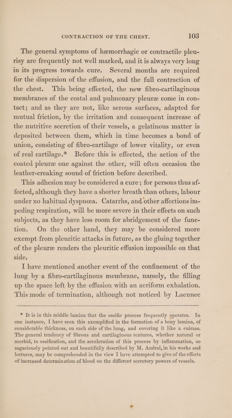 The general symptoms of hemorrhagic or contractile pleu- risy are frequently not well marked, and it is always very long in its progress towards cure. Several months are required for the dispersion of the effusion, and the full contraction of the chest. ‘This being effected, the new fibro-cartilaginous membranes of the costal and pulmonary pleurz come in con- tact; and as they are not, like serous surfaces, adapted for mutual friction, by the irritation and consequent increase of the nutritive secretion of their vessels, a gelatinous matter is deposited between them, which in time becomes a bond of union, consisting of fibro-cartilage of lower vitality, or even of real cartilage.* Before this is effected, the action of the coated pleurze one against the other, will often occasion the leather-creaking sound of friction before described. This adhesion may be considered a cure; for persons thus af- fected, although they have a shorter breath than others, labour under no habitual dyspnoea. Catarrhs, and other affections im- peding respiration, will be more severe in their effects on such subjects, as they have less room for abridgement of the func- tion. On the other hand, they may be considered more exempt from pleuritic attacks in future, as the gluing together of the pleurze renders the pleuritic effusion impossible on that side. I have mentioned another event of the confinement of the lung by a fibro-cartilaginous membrane, namely, the filling up the space left by the effusion with an aeriform exhalation. This mode of termination, although not noticed by Laennec * It is in this middle Jamina that the ossific process frequently operates. In one instance, I have seen this exemplified in the formation of a bony lamina, of considerable thickness, on each side of the lung, and covering it like a cuirass. The general tendency of fibrous and cartilaginous textures, whether natural or morbid, to ossification, and the acceleration of this process by inflammation, so sagaciously pointed out and beautifully described by M. Andral, in his works and lectures, may be comprehended in the view I have attempted to give of the effects of increased determination of blood on the different secretory powers of vessels.