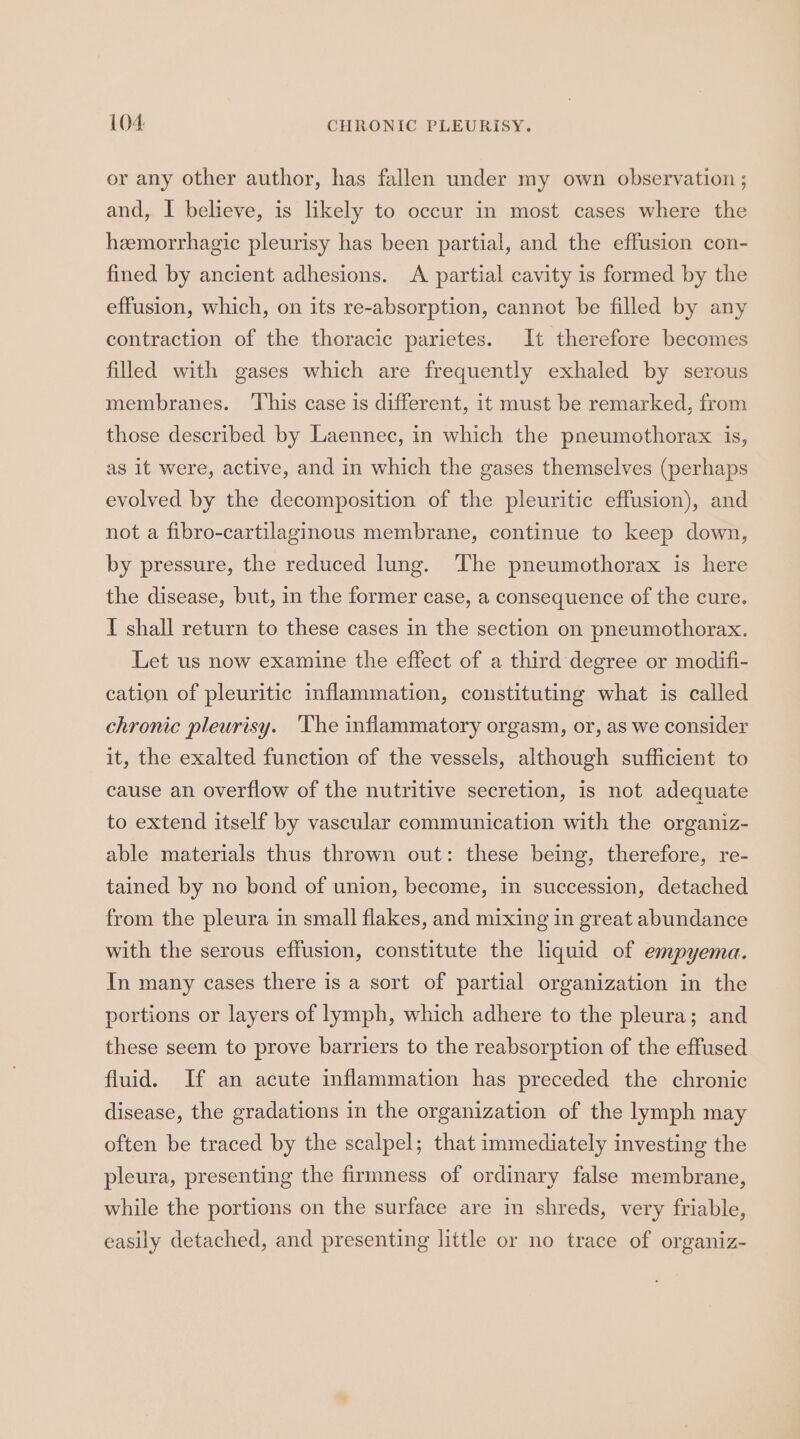 or any other author, has fallen under my own observation ; and, I believe, is likely to occur in most cases where the hemorrhagic pleurisy has been partial, and the effusion con- fined by ancient adhesions. A partial cavity is formed by the effusion, which, on its re-absorption, cannot be filled by any contraction of the thoracic parietes. It therefore becomes filled with gases which are frequently exhaled by serous membranes. ‘This case is different, it must be remarked, from those described by Laennec, in which the pneumothorax is, as it were, active, and in which the gases themselves (perhaps evolved by the decomposition of the pleuritic effusion), and not a fibro-cartilaginous membrane, continue to keep down, by pressure, the reduced lung. ‘The pneumothorax is here the disease, but, in the former case, a consequence of the cure. I shall return to these cases in the section on pneumothorax. Let us now examine the effect of a third degree or modifi- cation of pleuritic inflammation, constituting what is called chronic pleurisy. The inflammatory orgasm, or, as we consider it, the exalted function of the vessels, although sufficient to cause an overflow of the nutritive secretion, is not adequate to extend itself by vascular communication with the organiz- able materials thus thrown out: these being, therefore, re- tained by no bond of union, become, in succession, detached from the pleura in small flakes, and mixing in great abundance with the serous effusion, constitute the liquid of empyema. In many cases there is a sort of partial organization in the portions or layers of lymph, which adhere to the pleura; and these seem to prove barriers to the reabsorption of the effused fluid. If an acute inflammation has preceded the chronic disease, the gradations in the organization of the lymph may often be traced by the scalpel; that immediately investing the pleura, presenting the firmness of ordinary false membrane, while the portions on the surface are in shreds, very friable, easily detached, and presenting little or no trace of organiz-