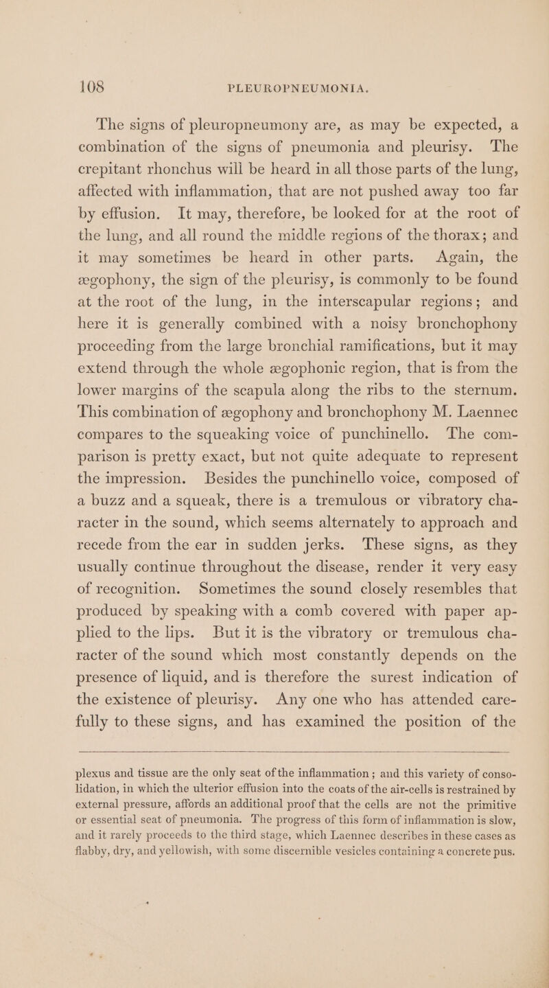 The signs of pleuropneumony are, as may be expected, a combination of the signs of pneumonia and pleurisy. The crepitant rhonchus will be heard in all those parts of the lung, affected with inflammation, that are not pushed away too far by effusion. It may, therefore, be looked for at the root of the lung, and all round the middle regions of the thorax; and it may sometimes be heard in other parts. Again, the eegophony, the sign of the pleurisy, is commonly to be found at the root of the lung, in the interscapular regions; and here it is generally combined with a noisy bronchophony proceeding from the large bronchial ramifications, but it may extend through the whole egophonic region, that is from the lower margins of the scapula along the ribs to the sternum. This combination of zegophony and bronchophony M. Laennec compares to the squeaking voice of punchinello. The com- parison is pretty exact, but not quite adequate to represent the impression. Besides the punchinello voice, composed of a buzz and a squeak, there is a tremulous or vibratory cha- racter in the sound, which seems alternately to approach and recede from the ear in sudden jerks. These signs, as they usually continue throughout the disease, render it very easy of recognition. Sometimes the sound closely resembles that produced by speaking with a comb covered with paper ap- plied to the lips. But it is the vibratory or tremulous cha- racter of the sound which most constantly depends on the presence of liquid, and is therefore the surest indication of the existence of pleurisy. Any one who has attended care- fully to these signs, and has examined the position of the plexus and tissue are the only seat ofthe inflammation ; and this variety of conso- lidation, in which the ulterior effusion into the coats of the air-cells is restrained by external pressure, affords an additional proof that the cells are not the primitive or essential seat of pneumonia. The progress of this form of inflammation is slow, and it rarely proceeds to the third stage, which Laennec describes in these cases as flabby, dry, and yellowish, with some discernible vesicles containing a concrete pus.