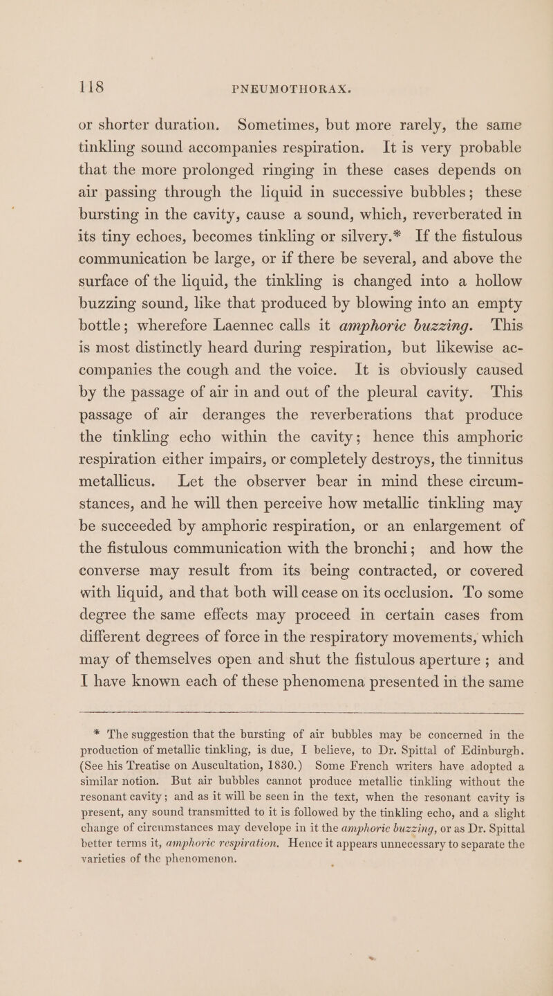 or shorter duration. Sometimes, but more rarely, the same tinkling sound accompanies respiration. It is very probable that the more prolonged ringing in these cases depends on air passing through the liquid in successive bubbles; these bursting in the cavity, cause a sound, which, reverberated in its tiny echoes, becomes tinkling or silvery.* If the fistulous communication be large, or if there be several, and above the surface of the liquid, the tinkling is changed into a hollow buzzing sound, like that produced by blowing into an empty bottle; wherefore Laennec calls it amphoric buzzing. This is most distinctly heard during respiration, but likewise ac- companies the cough and the voice. It is obviously caused by the passage of air in and out of the pleural cavity. This passage of air deranges the reverberations that produce the tinkling echo within the cavity; hence this amphoric respiration either impairs, or completely destroys, the tinnitus metallicus. Let the observer bear in mind these circum- stances, and he will then perceive how metallic tinkling may be succeeded by amphoric respiration, or an enlargement of the fistulous communication with the bronchi; and how the converse may result from its being contracted, or covered with liquid, and that both will cease on its occlusion. To some degree the same effects may proceed in certain cases from different degrees of force in the respiratory movements, which may of themselves open and shut the fistulous aperture ; and I have known each of these phenomena presented in the same * The suggestion that the bursting of air bubbles may be concerned in the production of metallic tinkling, is due, I believe, to Dr. Spittal of Edinburgh. (See his Treatise on Auscultation, 1830.) Some French writers have adopted a similar notion. But air bubbles cannot produce metallic tinkling without the resonant cavity; and as it will be seen in the text, when the resonant cavity is present, any sound transmitted to it is followed by the tinkling echo, and a slight change of cirenmstances may develope in it the amphoric buzzing, or as Dr. Spittal better terms it, amphoric respiration. Hence it appears unnecessary to separate the varieties of the phenomenon.