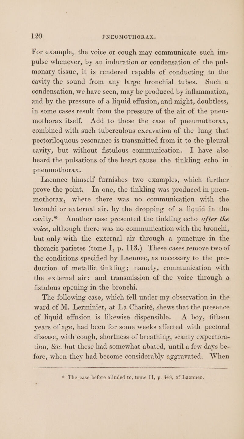 For example, the voice or cough may communicate such im- pulse whenever, by an induration or condensation of the pul- monary tissue, it is rendered capable of conducting to the cavity the sound from any large bronchial tubes. Such a condensation, we have seen, may be produced by inflammation, and by the pressure of a liquid effusion, and might, doubtless, in some cases result from the pressure of the air of the pneu- mothorax itself. Add to these the case of pneumothorax, combined with such tuberculous excavation of the lung that pectoriloquous resonance is transmitted from it to the pleural cavity, but without fistulous communication. I have also heard the pulsations of the heart cause the tinkling echo in pneumothorax. Laennec himself furnishes two examples, which further prove the point. In one, the tinkling was produced in pneu- mothorax, where there was no communication with the bronchi or external air, by the dropping of a liquid in the cavity.* Another case presented the tinkling echo after the voice, although there was no communication with the bronchi, but only with the external air through a puncture in the thoracic parietes (tome I, p. 113.) These cases remove two of the conditions specified by Laennec, as necessary to the pro- duction of metallic tinkling; namely, communication with the external air; and transmission of the voice through a fistulous opening in the bronchi. The following case, which fell under my observation in the ward of M. Lerminier, at La Charité, shews that the presence of liquid effusion is likewise dispensible. A boy, fifteen years of age, had been for some weeks affected with pectoral disease, with cough, shortness of breathing, scanty expectora- tion, &amp;c. but these had somewhat abated, until a few days be- fore, when they had become considerably aggravated. When * The case before alluded to, tome II, p. 348, of Laennec.