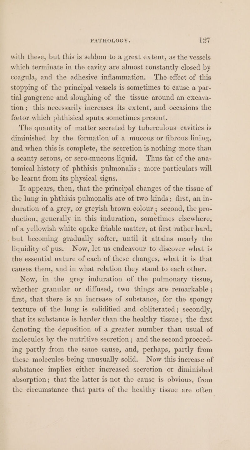with these, but this is seldom to a great extent, as the vessels which terminate in the cavity are almost constantly closed by coagula, and the adhesive inflammation. The effect of this stopping of the principal vessels is sometimes to cause a par- tial gangrene and sloughing of the tissue around an excava- tion; this necessarily increases its extent, and occasions the foetor which phthisical sputa sometimes present. The quantity of matter secreted by tuberculous cavities is diminished by the formation of a mucous or fibrous lining, and when this is complete, the secretion is nothing more than a scanty serous, or sero-mucous liquid. ‘Thus far of the ana- tomical history of phthisis pulmonalis ; more particulars will be learnt from its physical signs. It appears, then, that the principal changes of the tissue of the lung in phthisis pulmonalis are of two kinds; first, an in- duration of a grey, or greyish brown colour ; second, the pro- duction, generally in this induration, sometimes elsewhere, of a yellowish white opake friable matter, at first rather hard, but becoming gradually softer, until it attains nearly the liquidity of pus. Now, let us endeavour to discover what is the essential nature of each of these changes, what it is that causes them, and in what relation they stand to each other. Now, in the grey induration of the pulmonary tissue, whether granular or diffused, two things are remarkable ; first, that there is an increase of substance, for the spongy texture of the lung is solidified and obliterated; secondly, that its substance is harder than the healthy tissue; the first denoting the deposition of a greater number than usual of molecules by the nutritive secretion; and the second proceed- ing partly from the same cause, and, perhaps, partly from these molecules being unusually solid. Now this increase of substance implies either increased secretion or diminished absorption; that the latter is not the cause is obvious, from the circumstance that parts of the healthy tissue are often