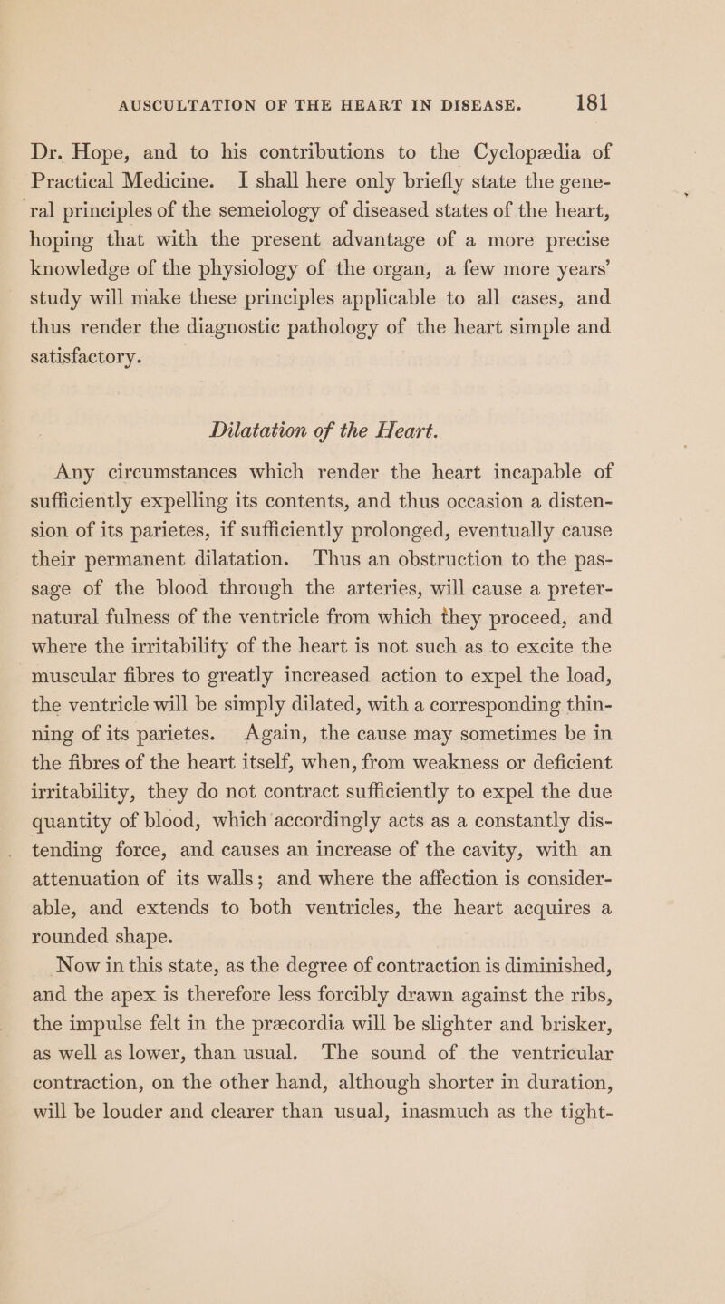 Dr. Hope, and to his contributions to the Cyclopedia of Practical Medicine. I shall here only briefly state the gene- ‘ral principles of the semeiology of diseased states of the heart, hoping that with the present advantage of a more precise knowledge of the physiology of the organ, a few more years’ study will make these principles applicable to all cases, and thus render the diagnostic pathology of the heart simple and satisfactory. Dilatation of the Heart. Any circumstances which render the heart incapable of sufficiently expelling its contents, and thus occasion a disten- sion of its parietes, if sufficiently prolonged, eventually cause their permanent dilatation. ‘Thus an obstruction to the pas- sage of the blood through the arteries, will cause a preter- natural fulness of the ventricle from which they proceed, and where the irritability of the heart is not such as to excite the muscular fibres to greatly increased action to expel the load, the ventricle will be simply dilated, with a corresponding thin- ning of its parietes. Again, the cause may sometimes be in the fibres of the heart itself, when, from weakness or deficient irritability, they do not contract sufficiently to expel the due quantity of blood, which accordingly acts as a constantly dis- tending force, and causes an increase of the cavity, with an attenuation of its walls; and where the affection is consider- able, and extends to both ventricles, the heart acquires a rounded shape. Now in this state, as the degree of contraction is diminished, and the apex is therefore less forcibly drawn against the ribs, the impulse felt in the przecordia will be slighter and brisker, as well as lower, than usual. ‘The sound of the ventricular contraction, on the other hand, although shorter in duration, will be louder and clearer than usual, inasmuch as the tight-