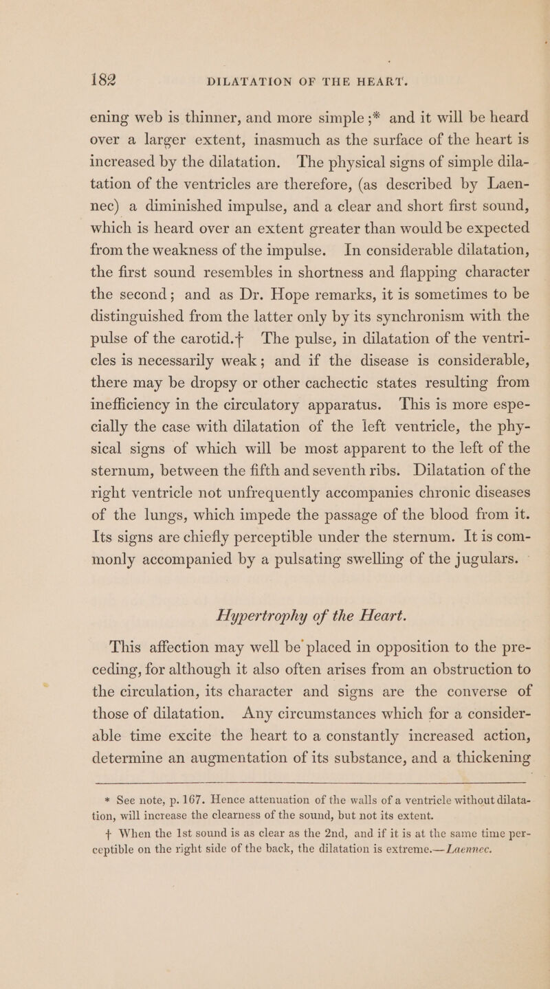 ening web is thinner, and more simple ;* and it will be heard over a larger extent, inasmuch as the surface of the heart is increased by the dilatation. The physical signs of simple dila- tation of the ventricles are therefore, (as described by Laen- nec) a diminished impulse, and a clear and short first sound, which is heard over an extent greater than would be expected from the weakness of the impulse. In considerable dilatation, the first sound resembles in shortness and flapping character the second; and as Dr. Hope remarks, it is sometimes to be distinguished from the latter only by its synchronism with the pulse of the carotid.+ The pulse, in dilatation of the ventri- cles is necessarily weak; and if the disease is considerable, there may be dropsy or other cachectic states resulting from inefficiency in the circulatory apparatus. ‘This is more espe- cially the case with dilatation of the left ventricle, the phy- sical signs of which will be most apparent to the left of the sternum, between the fifth and seventh ribs. Dilatation of the right ventricle not unfrequently accompanies chronic diseases of the lungs, which impede the passage of the blood from it. Its signs are chiefly perceptible under the sternum. It is com- monly accompanied by a pulsating swelling of the jugulars. — Hypertrophy of the Heart. This affection may well be placed in opposition to the pre- ceding, for although it also often arises from an obstruction to the circulation, its character and signs are the converse of those of dilatation. Any circumstances which for a consider- able time excite the heart to a constantly increased action, determine an augmentation of its substance, and a thickening * See note, p. 167. Hence attenuation of the walls of a ventricle without dilata- tion, will increase the clearness of the sound, but not its extent. {+ When the Ist sound is as clear as the 2nd, and if it is at the same time per- ceptible on the right side of the back, the dilatation is extreme.— Laennee.