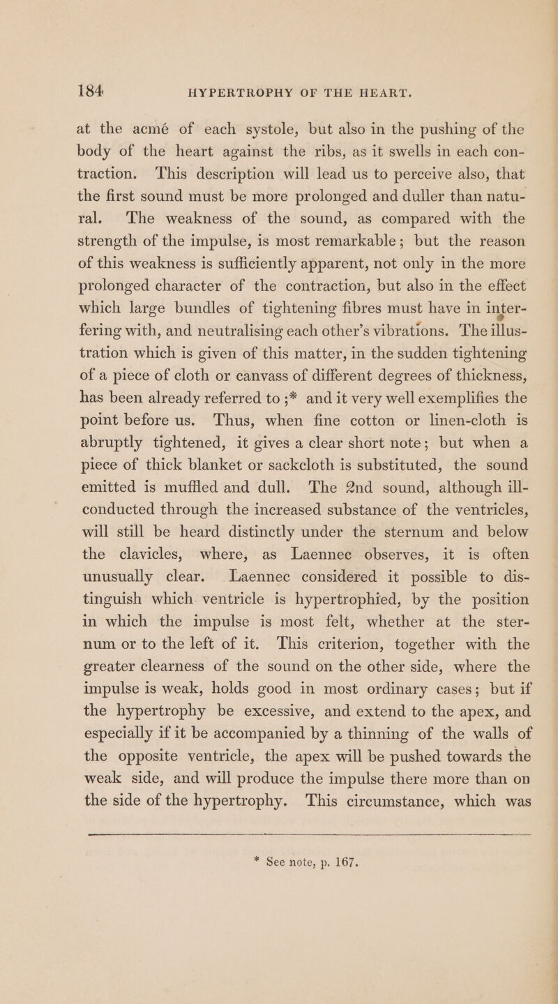 184: HYPERTROPHY OF THE HEART. at the acmé of each systole, but also in the pushing of the body of the heart against the ribs, as it swells in each con- traction. This description will lead us to perceive also, that the first sound must be more prolonged and duller than natu- ral. ‘The weakness of the sound, as compared with the strength of the impulse, is most remarkable; but the reason of this weakness is sufficiently apparent, not only in the more prolonged character of the contraction, but also in the effect which large bundles of tightening fibres must have in inter- fering with, and neutralising each other’s vibrations. The illus- tration which is given of this matter, in the sudden tightening of a piece of cloth or canvass of different degrees of thickness, has been already referred to ;* and it very well exemplifies the point before us. Thus, when fine cotton or linen-cloth is abruptly tightened, it gives a clear short note; but when a piece of thick blanket or sackcloth is substituted, the sound emitted is muffled and dull. The 2nd sound, although ill- conducted through the increased substance of the ventricles, will still be heard distinctly under the sternum and below the clavicles, where, as Laennec observes, it is often unusually clear. Laennec considered it possible to dis- tinguish which ventricle is hypertrophied, by the position in which the impulse is most felt, whether at the ster- num or to the left of it. This criterion, together with the greater clearness of the sound on the other side, where the impulse is weak, holds good in most ordinary cases; but if the hypertrophy be excessive, and extend to the apex, and especially if it be accompanied by a thinning of the walls of the opposite ventricle, the apex will be pushed towards the weak side, and will produce the impulse there more than on the side of the hypertrophy. This circumstance, which was * See note, p. 167.