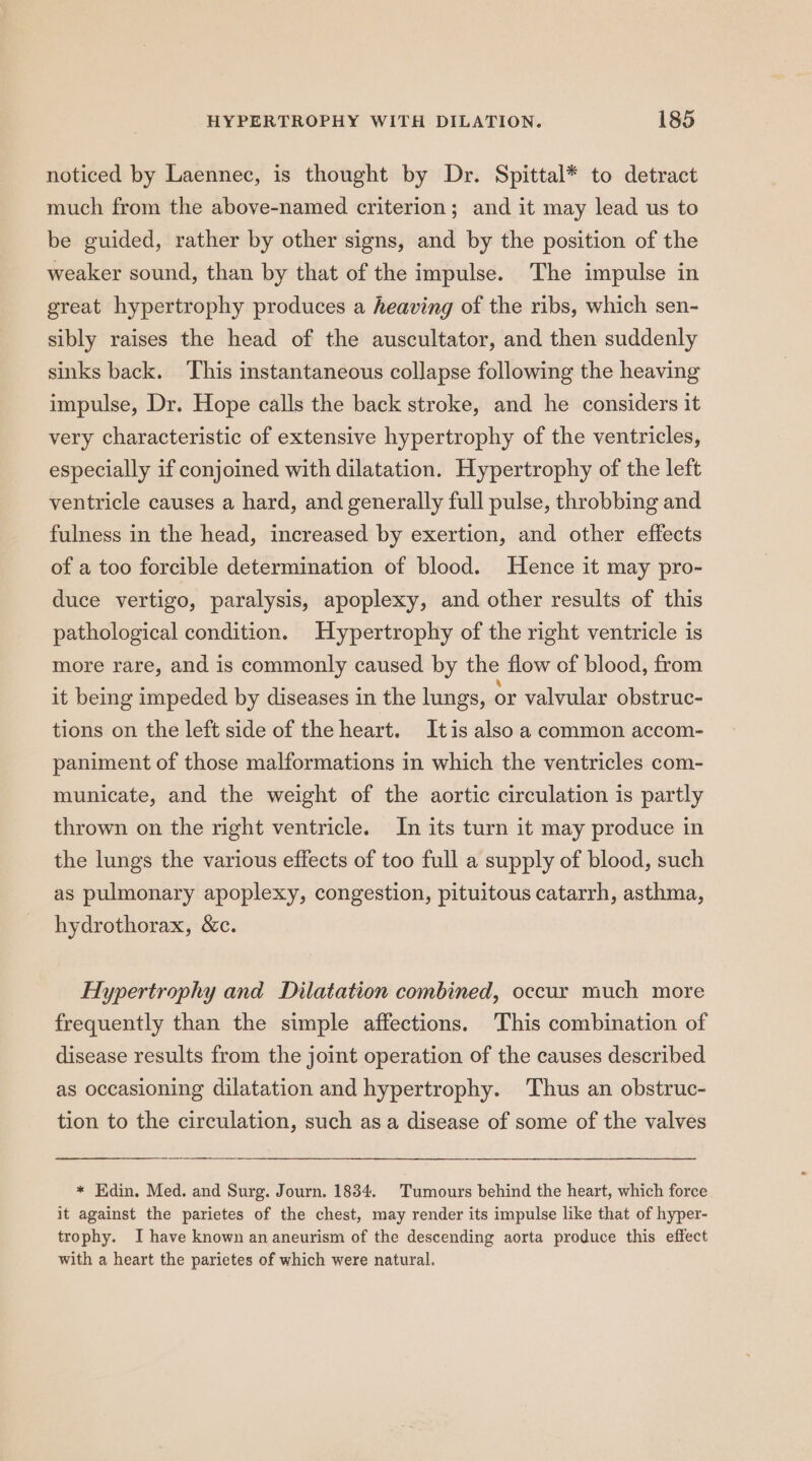 noticed by Laennec, is thought by Dr. Spittal* to detract much from the above-named criterion; and it may lead us to be guided, rather by other signs, and by the position of the weaker sound, than by that of the impulse. The impulse in great hypertrophy produces a heaving of the ribs, which sen- sibly raises the head of the auscultator, and then suddenly sinks back. This instantaneous collapse following the heaving impulse, Dr. Hope calls the back stroke, and he considers it very characteristic of extensive hypertrophy of the ventricles, especially if conjoined with dilatation. Hypertrophy of the left ventricle causes a hard, and generally full pulse, throbbing and fulness in the head, increased by exertion, and other effects of a too forcible determination of blood. Hence it may pro- duce vertigo, paralysis, apoplexy, and other results of this pathological condition. Hypertrophy of the right ventricle is more rare, and is commonly caused by the flow of blood, from it being impeded by diseases in the lungs, or valvular obstruc- tions on the left side of the heart. Itis also a common accom- paniment of those malformations in which the ventricles com- municate, and the weight of the aortic circulation is partly thrown on the right ventricle. In its turn it may produce in the lungs the various effects of too full a supply of blood, such as pulmonary apoplexy, congestion, pituitous catarrh, asthma, hydrothorax, &amp;c. Hypertrophy and Dilatation combined, occur much more frequently than the simple affections. This combination of disease results from the joint operation of the causes described as occasioning dilatation and hypertrophy. Thus an obstruc- tion to the circulation, such asa disease of some of the valves * Edin. Med. and Surg. Journ. 1834. Tumours behind the heart, which force it against the parietes of the chest, may render its impulse like that of hyper- trophy. I have known an aneurism of the descending aorta produce this effect with a heart the parietes of which were natural.