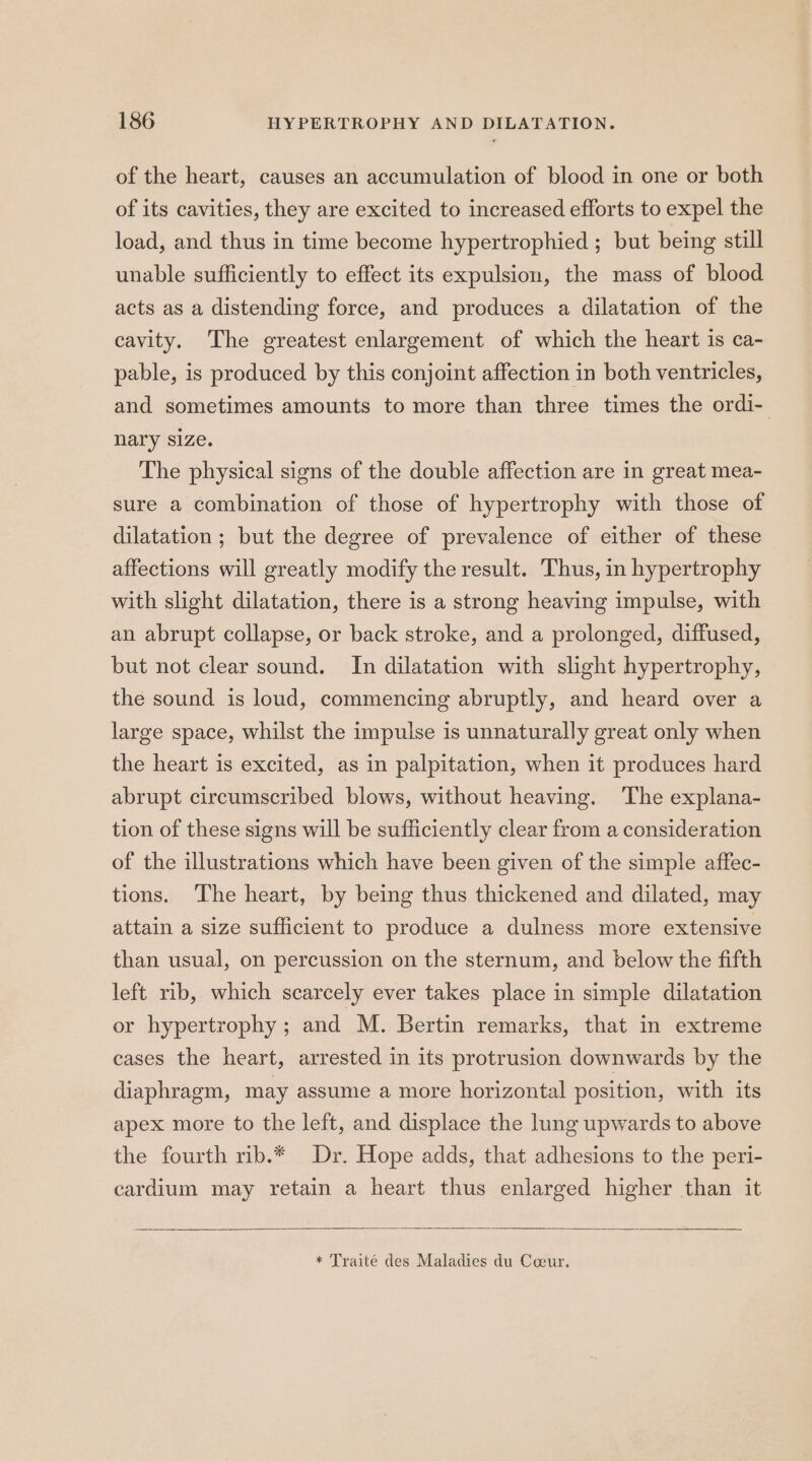 of the heart, causes an accumulation of blood in one or both of its cavities, they are excited to increased efforts to expel the load, and thus in time become hypertrophied ; but being still unable sufficiently to effect its expulsion, the mass of blood acts as a distending force, and produces a dilatation of the cavity. The greatest enlargement of which the heart is ca- pable, is produced by this conjoint affection in both ventricles, and sometimes amounts to more than three times the ordi- nary size. The physical signs of the double affection are in great mea- sure a combination of those of hypertrophy with those of dilatation ; but the degree of prevalence of either of these affections will greatly modify the result. Thus, in hypertrophy with slight dilatation, there is a strong heaving impulse, with an abrupt collapse, or back stroke, and a prolonged, diffused, but not clear sound. In dilatation with slight hypertrophy, the sound is loud, commencing abruptly, and heard over a large space, whilst the impulse is unnaturally great only when the heart is excited, as in palpitation, when it produces hard abrupt circumscribed blows, without heaving. ‘The explana- tion of these signs will be sufficiently clear from a consideration of the illustrations which have been given of the simple affec- tions. ‘The heart, by being thus thickened and dilated, may attain a size sufficient to produce a dulness more extensive than usual, on percussion on the sternum, and below the fifth left rib, which scarcely ever takes place in simple dilatation or hypertrophy ; and M. Bertin remarks, that in extreme cases the heart, arrested in its protrusion downwards by the diaphragm, may assume a more horizontal position, with its apex more to the left, and displace the lung upwards to above the fourth rib.* Dr. Hope adds, that adhesions to the peri- cardium may retain a heart thus enlarged higher than it * Traité des Maladies du Coeur.