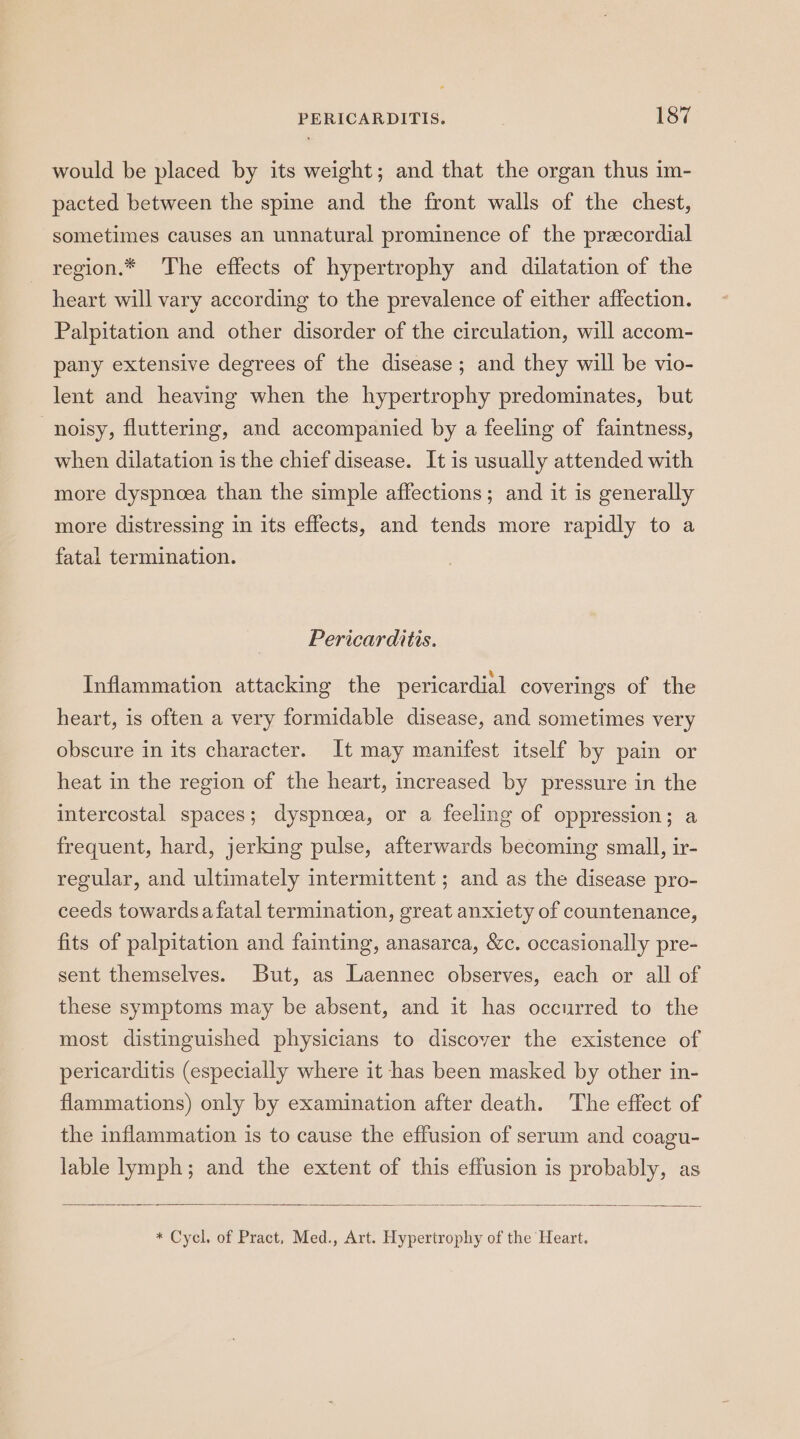 would be placed by its weight; and that the organ thus im- pacted between the spine and the front walls of the chest, sometimes causes an unnatural prominence of the precordial region.* The effects of hypertrophy and dilatation of the heart will vary according to the prevalence of either affection. Palpitation and other disorder of the circulation, will accom- pany extensive degrees of the disease; and they will be vio- lent and heaving when the hypertrophy predominates, but noisy, fluttering, and accompanied by a feeling of faintness, when dilatation is the chief disease. It is usually attended with more dyspnoea than the simple affections; and it is generally more distressing in its effects, and tends more rapidly to a fatal termination. Pericarditis. Inflammation attacking the pericardial coverings of the heart, is often a very formidable disease, and sometimes very obscure in its character. It may manifest itself by pain or heat in the region of the heart, increased by pressure in the intercostal spaces; dyspnoea, or a feeling of oppression; a frequent, hard, jerking pulse, afterwards becoming small, ir- regular, and ultimately intermittent ; and as the disease pro- ceeds towards a fatal termination, great anxiety of countenance, fits of palpitation and fainting, anasarca, &amp;c. occasionally pre- sent themselves. But, as Laennec observes, each or all of these symptoms may be absent, and it has occurred to the most distinguished physicians to discover the existence of pericarditis (especially where it has been masked by other in- flammations) only by examination after death. The effect of the inflammation is to cause the effusion of serum and coagu- lable lymph; and the extent of this effusion is probably, as * Cycl. of Pract, Med., Art. Hypertrophy of the Heart.