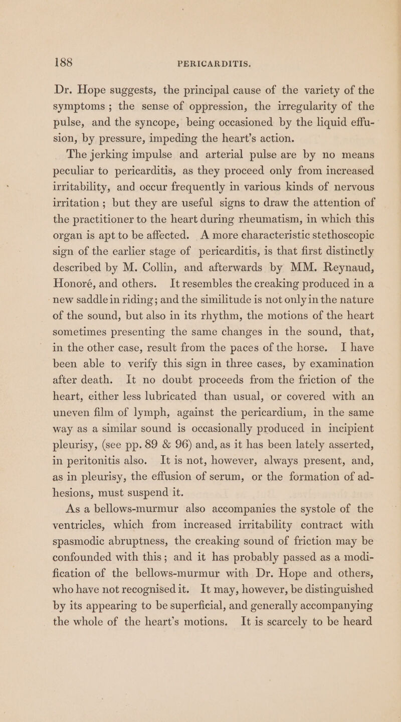 Dr. Hope suggests, the principal cause of the variety of the symptoms ; the sense of oppression, the irregularity of the pulse, and the syncope, being occasioned by the liquid effu- sion, by pressure, impeding the heart’s action. The jerking impulse and arterial pulse are by no means peculiar to pericarditis, as they proceed only from increased irritability, and occur frequently in various kinds of nervous uritation ; but they are useful signs to draw the attention of the practitioner to the heart during rheumatism, in which this organ is apt to be affected. A more characteristic stethoscopic sign of the earlier stage of pericarditis, is that first distinctly described by M. Collin, and afterwards by MM. Reynaud, Honoré, and others. It resembles the creaking produced in a -new saddle in riding; and the similitude is not only in the nature of the sound, but also in its rhythm, the motions of the heart sometimes presenting the same changes in the sound, that, in the other case, result from the paces of the horse. I have been able to verify this sign in three cases, by examination after death. it no doubt proceeds from the friction of the heart, either less lubricated than usual, or covered with an uneven film of lymph, against the pericardium, in the same way as a similar sound is occasionally produced in incipient pleurisy, (see pp. 89 &amp; 96) and, as it has been lately asserted, in peritonitis also. It is not, however, always present, and, as in pleurisy, the effusion of serum, or the formation of ad- hesions, must suspend it. As a bellows-murmur also accompanies the systole of the ventricles, which from increased irritability contract with spasmodic abruptness, the creaking sound of friction may be confounded with this; and it has probably passed as a modi- fication of the bellows-murmur with Dr. Hope and others, who have not recognisedit. It may, however, be distinguished by its appearing to be superficial, and generally accompanying the whole of the heart’s motions. It is scarcely to be heard