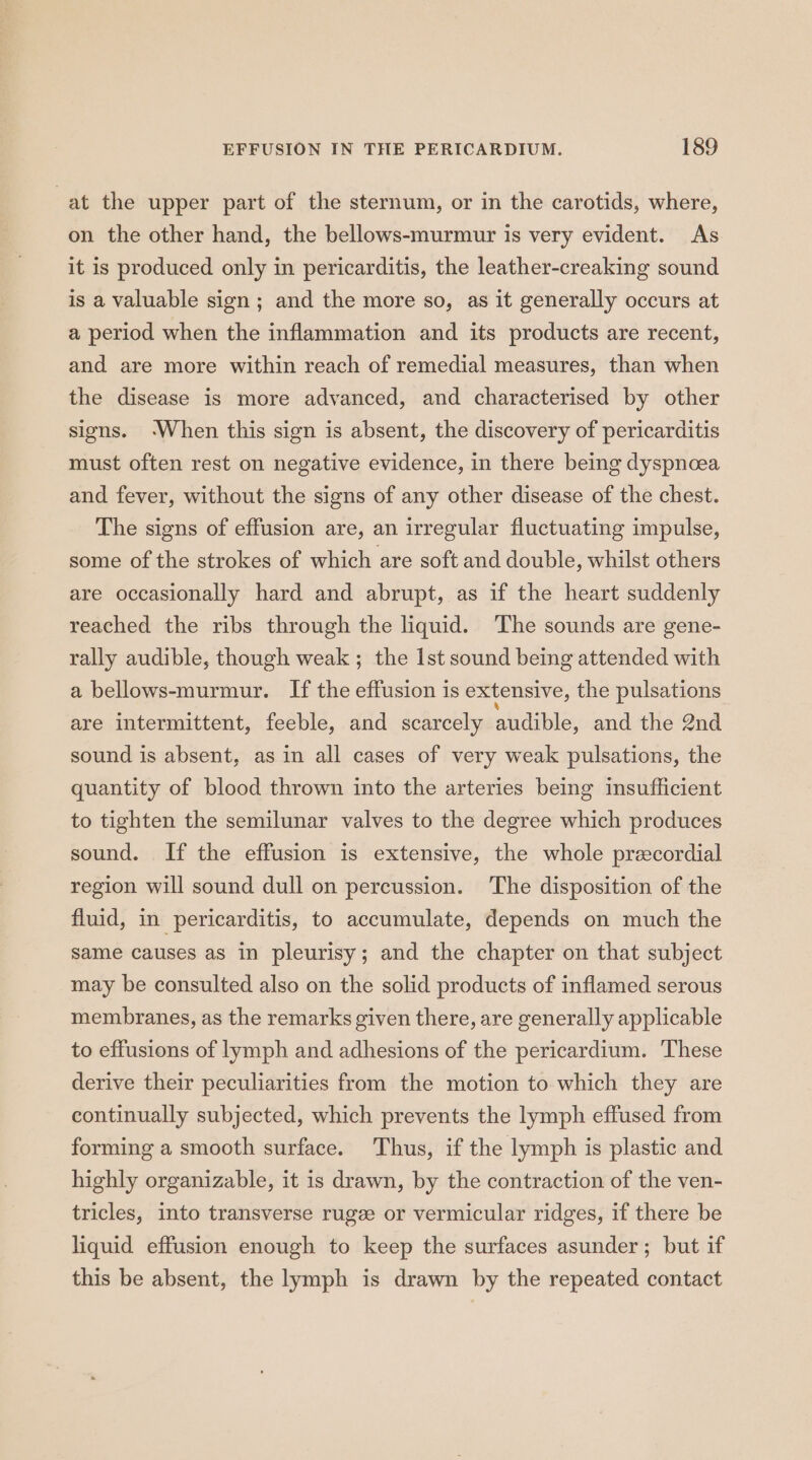 at the upper part of the sternum, or in the carotids, where, on the other hand, the bellows-murmur is very evident. As it is produced only in pericarditis, the leather-creaking sound is a valuable sign ; and the more so, as it generally occurs at a period when the inflammation and its products are recent, and are more within reach of remedial measures, than when the disease is more advanced, and characterised by other signs. ‘When this sign is absent, the discovery of pericarditis must often rest on negative evidence, in there being dyspnoea and fever, without the signs of any other disease of the chest. The signs of effusion are, an irregular fluctuating impulse, some of the strokes of which are soft and double, whilst others are occasionally hard and abrupt, as if the heart suddenly reached the ribs through the liquid. The sounds are gene- rally audible, though weak ; the Ist sound being attended with a bellows-murmur. If the effusion is extensive, the pulsations are intermittent, feeble, and scarcely audible, and the 2nd sound is absent, as in all cases of very weak pulsations, the quantity of blood thrown into the arteries being insufficient to tighten the semilunar valves to the degree which produces sound. If the effusion is extensive, the whole precordial region will sound dull on percussion. The disposition of the fluid, in pericarditis, to accumulate, depends on much the same causes as in pleurisy; and the chapter on that subject may be consulted also on the solid products of inflamed serous membranes, as the remarks given there, are generally applicable to effusions of lymph and adhesions of the pericardium. These derive their peculiarities from the motion to which they are continually subjected, which prevents the lymph effused from forming a smooth surface. Thus, if the lymph is plastic and highly organizable, it is drawn, by the contraction of the ven- tricles, into transverse ruge or vermicular ridges, if there be liquid effusion enough to keep the surfaces asunder; but if this be absent, the lymph is drawn by the repeated contact