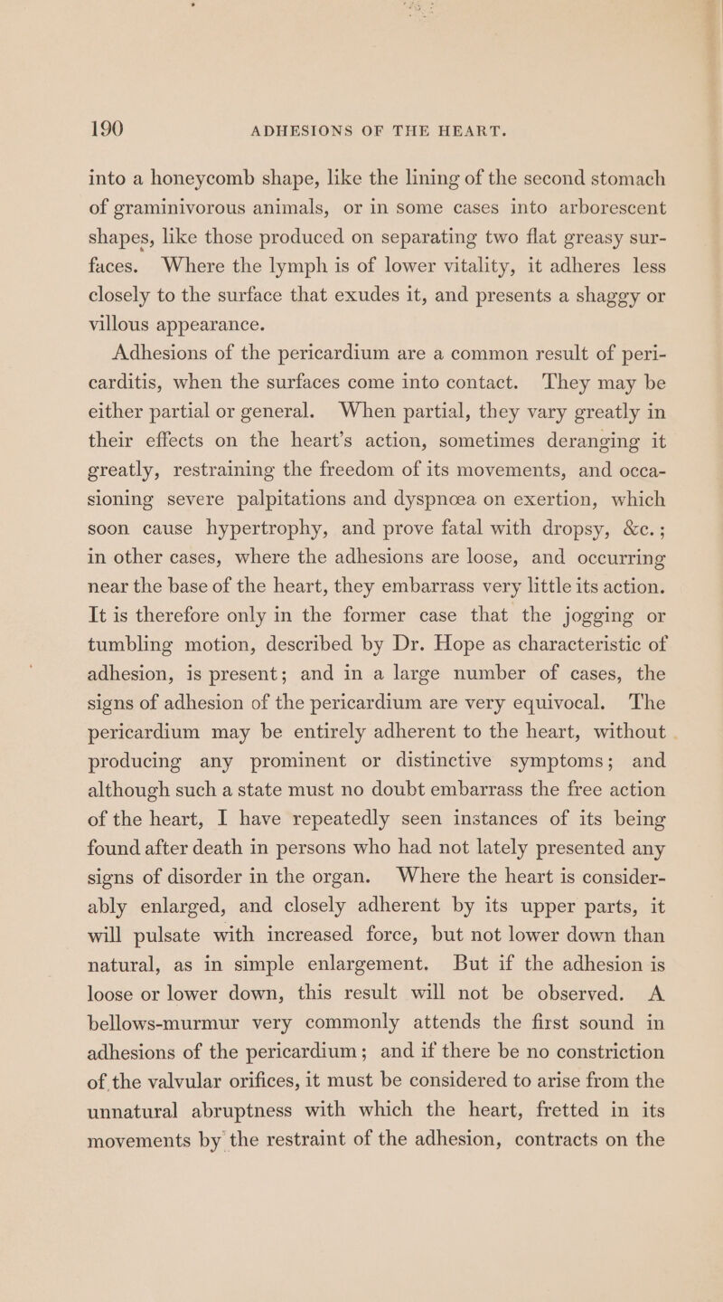 into a honeycomb shape, like the lining of the second stomach of graminivorous animals, or in some cases into arborescent shapes, like those produced on separating two flat greasy sur- faces. Where the lymph is of lower vitality, it adheres less closely to the surface that exudes it, and presents a shaggy or villous appearance. Adhesions of the pericardium are a common result of peri- carditis, when the surfaces come into contact. They may be either partial or general. When partial, they vary greatly in their effects on the heart’s action, sometimes deranging it greatly, restraining the freedom of its movements, and occa- sioning severe palpitations and dyspnoea on exertion, which soon cause hypertrophy, and prove fatal with dropsy, &c.; in other cases, where the adhesions are loose, and occurring near the base of the heart, they embarrass very little its action. It is therefore only in the former case that the jogging or tumbling motion, described by Dr. Hope as characteristic of adhesion, is present; and in a large number of cases, the signs of adhesion of the pericardium are very equivocal. The pericardium may be entirely adherent to the heart, without . producing any prominent or distinctive symptoms; and although such a state must no doubt embarrass the free action of the heart, I have repeatedly seen instances of its being found after death in persons who had not lately presented any signs of disorder in the organ. Where the heart is consider- ably enlarged, and closely adherent by its upper parts, it will pulsate with increased force, but not lower down than natural, as in simple enlargement. But if the adhesion is loose or lower down, this result will not be observed. A bellows-murmur very commonly attends the first sound in adhesions of the pericardium; and if there be no constriction of the valvular orifices, it must be considered to arise from the unnatural abruptness with which the heart, fretted in its movements by the restraint of the adhesion, contracts on the