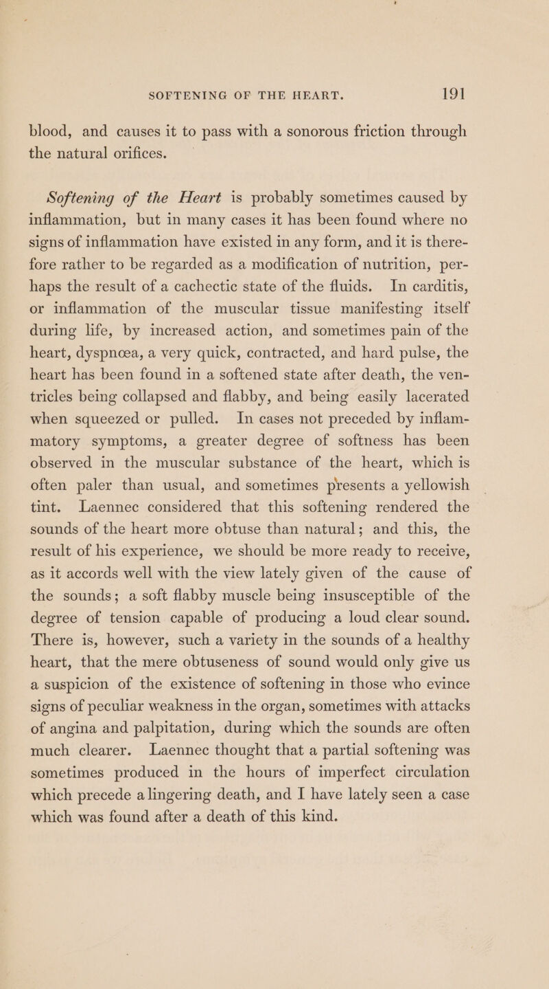 blood, and causes it to pass with a sonorous friction through the natural orifices. Softening of the Heart is probably sometimes caused by inflammation, but in many cases it has been found where no signs of inflammation have existed in any form, and it is there- fore rather to be regarded as a modification of nutrition, per- haps the result of a cachectic state of the fluids. In carditis, or inflammation of the muscular tissue manifesting itself during life, by increased action, and sometimes pain of the heart, dyspnoea, a very quick, contracted, and hard pulse, the heart has been found in a softened state after death, the ven- tricles being collapsed and flabby, and being easily lacerated when squeezed or pulled. In cases not preceded by inflam- matory symptoms, a greater degree of softness has been observed in the muscular substance of the heart, which is often paler than usual, and sometimes presents a yellowish tint. Laennec considered that this softening rendered the sounds of the heart more obtuse than natural; and this, the result of his experience, we should be more ready to receive, as it accords well with the view lately given of the cause of the sounds; a soft flabby muscle being insusceptible of the degree of tension capable of producing a loud clear sound. There is, however, such a variety in the sounds of a healthy heart, that the mere obtuseness of sound would only give us a suspicion of the existence of softening in those who evince signs of peculiar weakness in the organ, sometimes with attacks of angina and palpitation, during which the sounds are often much clearer. Laennec thought that a partial softening was sometimes produced in the hours of imperfect circulation which precede a lingering death, and I have lately seen a case which was found after a death of this kind.