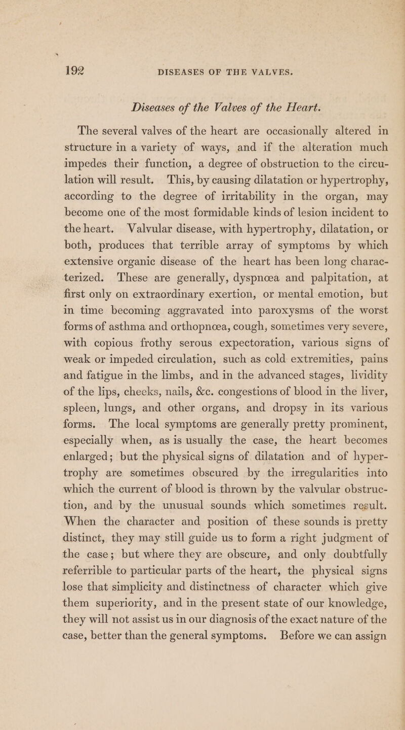 Diseases of the Valves of the Heart. The several valves of the heart are occasionally altered in structure in a variety of ways, and if the alteration much impedes their function, a degree of obstruction to the circu- lation will result. This, by causing dilatation or hypertrophy, according to the degree of irritability in the organ, may become one of the most formidable kinds of lesion incident to the heart. Valvular disease, with hypertrophy, dilatation, or both, produces that terrible array of symptoms by which extensive organic disease of the heart has been long charac- terized. These are generally, dyspnoea and palpitation, at first only on extraordinary exertion, or mental emotion, but in time becoming aggravated into paroxysms of the worst forms of asthma and orthopncoea, cough, sometimes very severe, with copious frothy serous expectoration, various signs of weak or impeded circulation, such as cold extremities, pains and fatigue in the limbs, and in the advanced stages, lividity of the lips, cheeks, nails, &amp;c. congestions of blood in the liver, spleen, lungs, and other organs, and dropsy in its various forms. The local symptoms are generally pretty prominent, especially when, as is usually the case, the heart becomes enlarged; but the physical signs of dilatation and of hyper- trophy are sometimes obscured by the irregularities into which the current of blood is thrown by the valvular obstruc- tion, and by the unusual sounds which sometimes regult. When the character and position of these sounds is pretty distinct, they may still guide us to form a right judgment of the case; but where they are obscure, and only doubtfully referrible to particular parts of the heart, the physical signs lose that simplicity and distinctness of character which give them superiority, and in the present state of our knowledge, they will not assist us in our diagnosis of the exact nature of the case, better than the general symptoms. Before we can assign