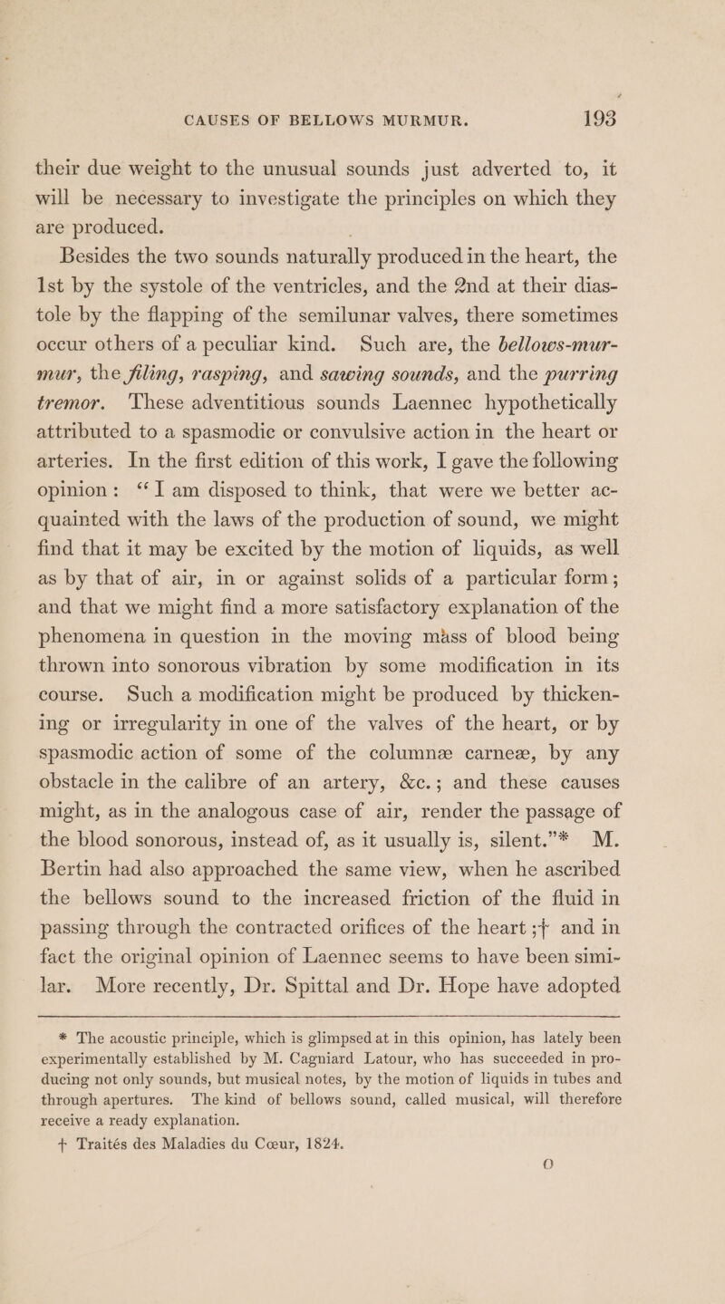 their due weight to the unusual sounds just adverted to, it will be necessary to investigate the principles on which they are produced. Besides the two sounds naturally produced in the heart, the lst by the systole of the ventricles, and the 2nd at their dias- tole by the flapping of the semilunar valves, there sometimes occur others of a peculiar kind. Such are, the bellows-mur- mur, the filing, rasping, and sawing sounds, and the purring tremor. ‘These adventitious sounds Laennec hypothetically attributed to a spasmodic or convulsive action in the heart or arteries. In the first edition of this work, I gave the following opinion: ‘I am disposed to think, that were we better ac- quainted with the laws of the production of sound, we might find that it may be excited by the motion of liquids, as well as by that of air, in or against solids of a particular form; and that we might find a more satisfactory explanation of the phenomena in question in the moving mass of blood being thrown into sonorous vibration by some modification in its course. Such a modification might be produced by thicken- ing or irregularity in one of the valves of the heart, or by spasmodic action of some of the columne carne, by any obstacle in the calibre of an artery, &amp;c.; and these causes might, as in the analogous case of air, render the passage of the blood sonorous, instead of, as it usually is, silent.”* M. Bertin had also approached the same view, when he ascribed the bellows sound to the increased friction of the fluid in passing through the contracted orifices of the heart ;~ and in fact the original opinion of Laennec seems to have been simi-~ lar. More recently, Dr. Spittal and Dr. Hope have adopted * The acoustic principle, which is glimpsed at in this opinion, has lately been experimentally established by M. Cagniard Latour, who has succeeded in pro- ducing not only sounds, but musical notes, by the motion of liquids in tubes and through apertures. The kind of bellows sound, called musical, will therefore receive a ready explanation. + Traités des Maladies du Cceur, 1824. O