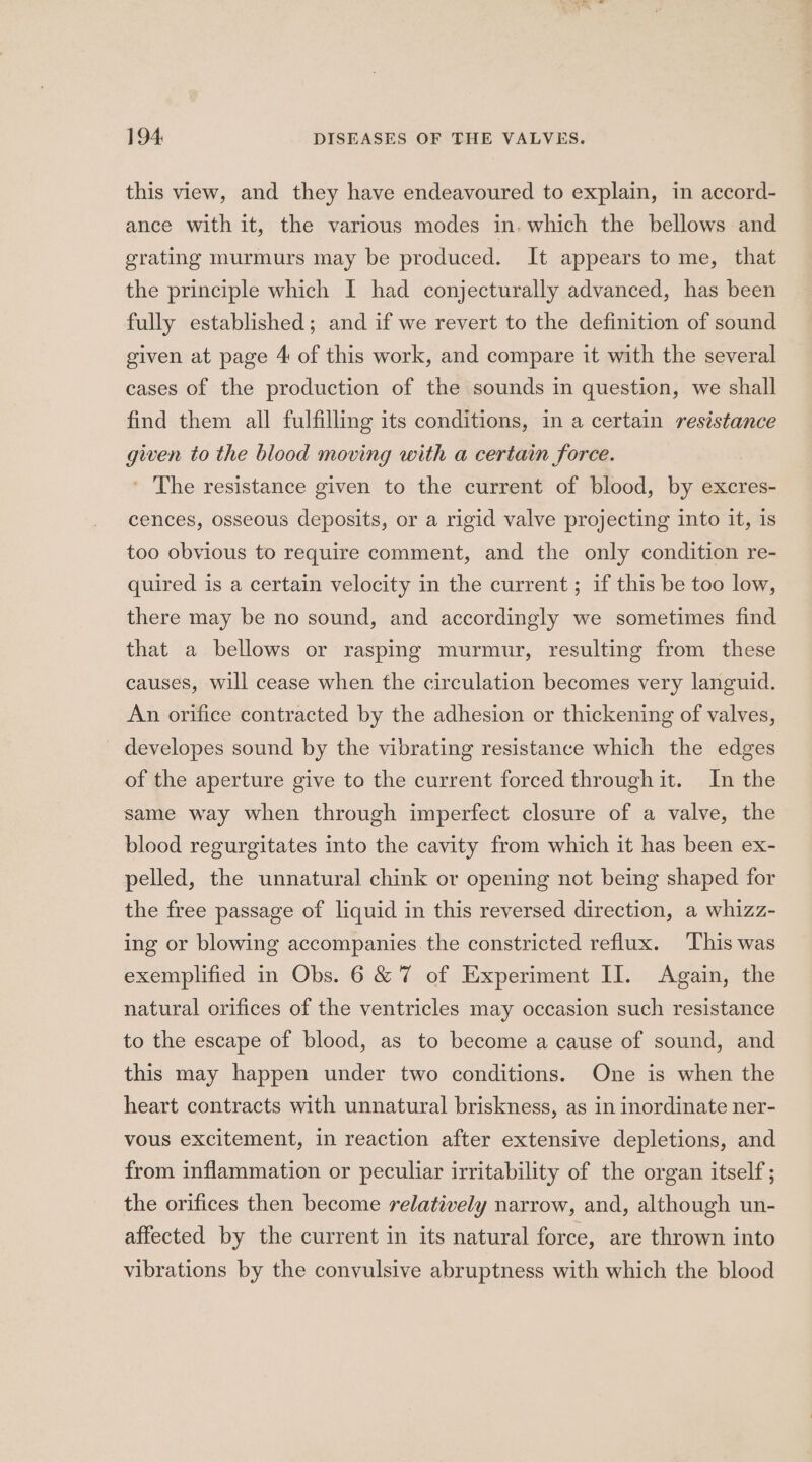 this view, and they have endeavoured to explain, in accord- ance with it, the various modes in. which the bellows and grating murmurs may be produced. It appears to me, that the principle which I had conjecturally advanced, has been fully established; and if we revert to the definition of sound given at page 4 of this work, and compare it with the several cases of the production of the sounds in question, we shall find them all fulfilling its conditions, in a certain resistance given to the blood moving with a certain force. ' The resistance given to the current of blood, by excres- cences, osseous deposits, or a rigid valve projecting into it, is too obvious to require comment, and the only condition re- quired is a certain velocity in the current; if this be too low, there may be no sound, and accordingly we sometimes find that a bellows or rasping murmur, resulting from these causes, will cease when the circulation becomes very languid. An orifice contracted by the adhesion or thickening of valves, developes sound by the vibrating resistance which the edges of the aperture give to the current forced through it. In the same way when through imperfect closure of a valve, the blood regurgitates into the cavity from which it has been ex- pelled, the unnatural chink or opening not being shaped for the free passage of liquid in this reversed direction, a whizz- ing or blowing accompanies the constricted reflux. This was exemplified in Obs. 6 &amp; 7 of Experiment II. Again, the natural orifices of the ventricles may occasion such resistance to the escape of blood, as to become a cause of sound, and this may happen under two conditions. One is when the heart contracts with unnatural briskness, as in inordinate ner- vous excitement, in reaction after extensive depletions, and from inflammation or peculiar irritability of the organ itself ; the orifices then become relatively narrow, and, although un- affected by the current in its natural force, are thrown into vibrations by the convulsive abruptness with which the blood