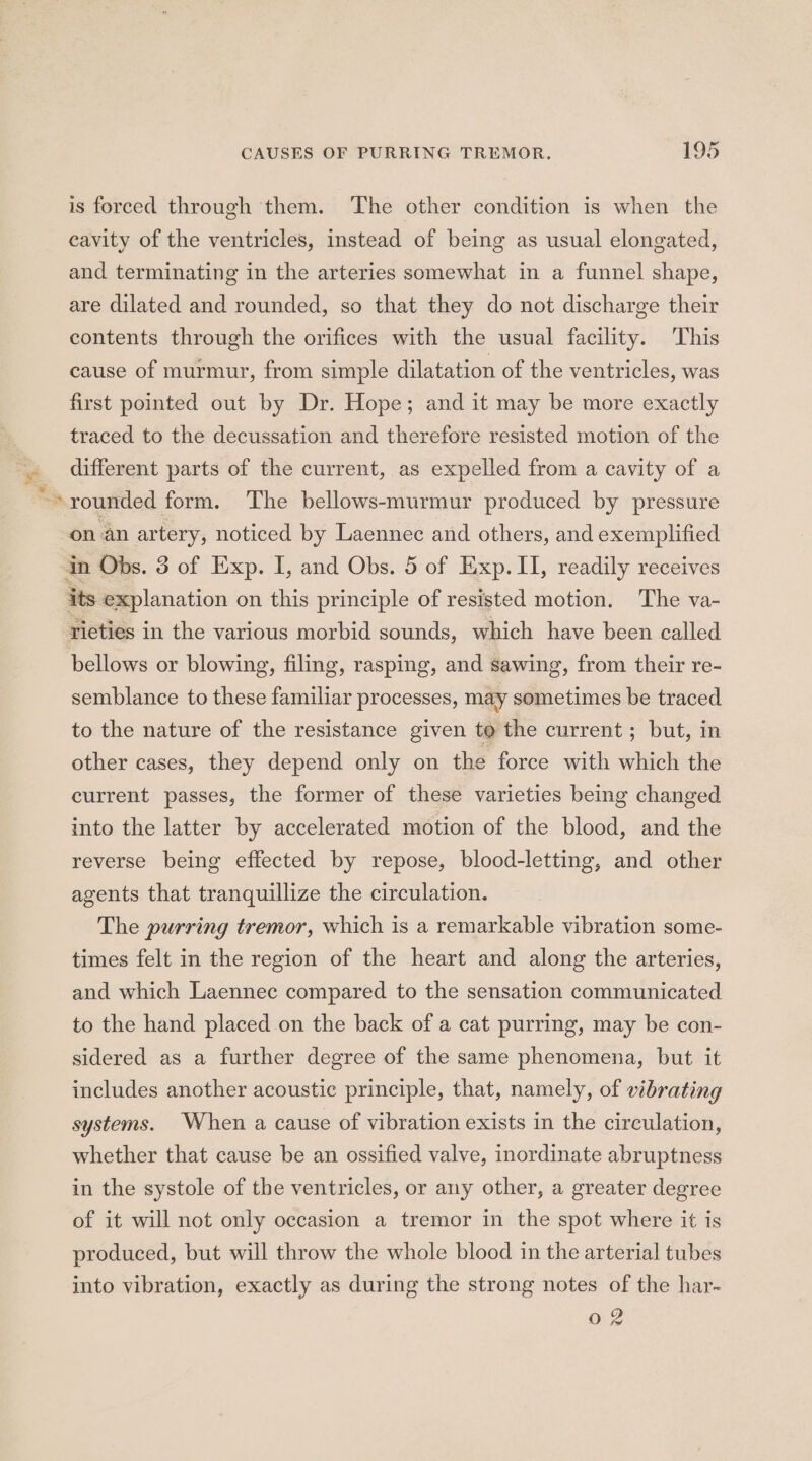 “ is forced through them. The other condition is when the cavity of the ventricles, instead of being as usual elongated, and terminating in the arteries somewhat in a funnel shape, are dilated and rounded, so that they do not discharge their contents through the orifices with the usual facility. This cause of murmur, from simple dilatation of the ventricles, was first pointed out by Dr. Hope; and it may be more exactly traced to the decussation and therefore resisted motion of the different parts of the current, as expelled from a cavity of a rounded form. ‘The bellows-murmur produced by pressure on an artery, noticed by Laennec and others, and exemplified its explanation on this principle of resisted motion. The va- rieties in the various morbid sounds, which have been called bellows or blowing, filing, rasping, and sawing, from their re- semblance to these familiar processes, may sometimes be traced to the nature of the resistance given to the current; but, in other cases, they depend only on the force with which the current passes, the former of these varieties being changed into the latter by accelerated motion of the blood, and the reverse being effected by repose, blood-letting, and other agents that tranquillize the circulation. The purring tremor, which is a remarkable vibration some- times felt in the region of the heart and along the arteries, and which Laennec compared to the sensation communicated to the hand placed on the back of a cat purring, may be con- sidered as a further degree of the same phenomena, but it includes another acoustic principle, that, namely, of vibrating systems. When a cause of vibration exists in the circulation, whether that cause be an ossified valve, inordinate abruptness in the systole of the ventricles, or any other, a greater degree of it will not only occasion a tremor in the spot where it is produced, but will throw the whole blood in the arterial tubes into vibration, exactly as during the strong notes of the har- 0 2