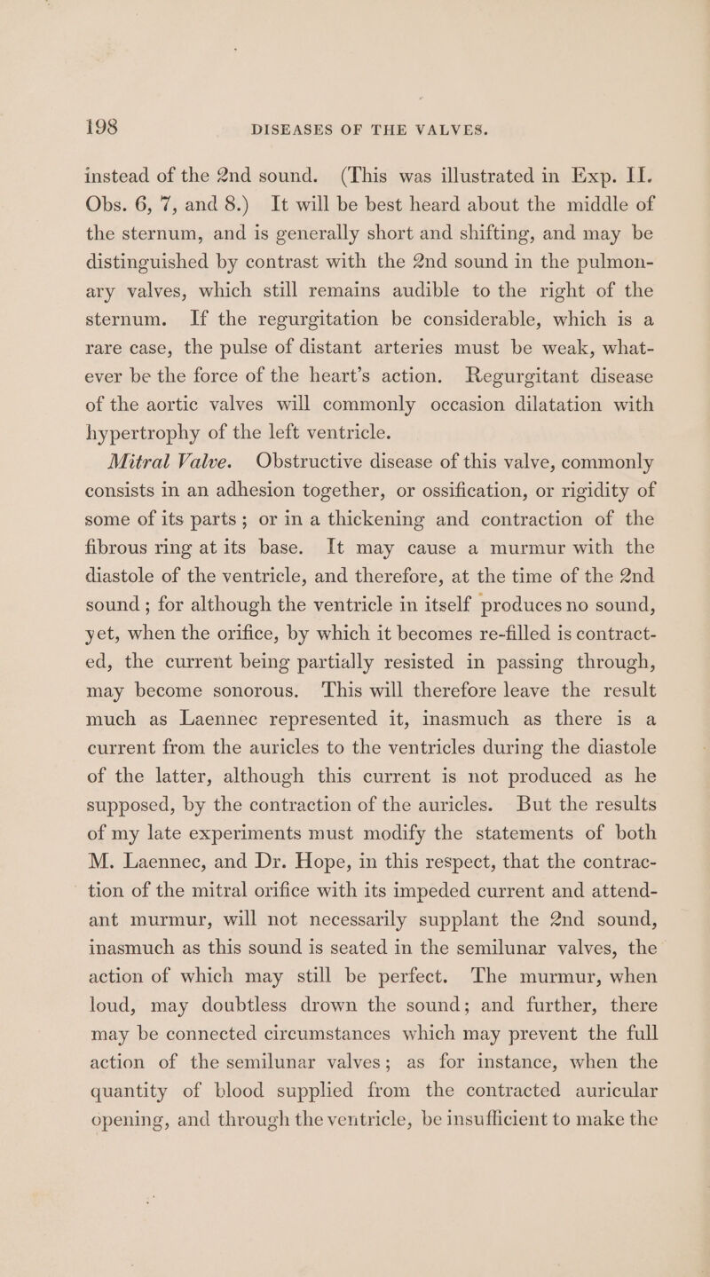 instead of the 2nd sound. (This was illustrated in Exp. II. Obs. 6, 7, and 8.) It will be best heard about the middle of the sternum, and is generally short and shifting, and may be distinguished by contrast with the 2nd sound in the pulmon- ary valves, which still remains audible to the right of the sternum. If the regurgitation be considerable, which is a rare case, the pulse of distant arteries must be weak, what- ever be the force of the heart’s action. Regurgitant disease of the aortic valves will commonly occasion dilatation with hypertrophy of the left ventricle. Mitral Valve. Obstructive disease of this valve, commonly consists in an adhesion together, or ossification, or rigidity of some of its parts; or in a thickening and contraction of the fibrous ring at its base. It may cause a murmur with the diastole of the ventricle, and therefore, at the time of the 2nd sound ; for although the ventricle in itself produces no sound, yet, when the orifice, by which it becomes re-filled is contract- ed, the current being partially resisted in passing through, may become sonorous. ‘This will therefore leave the result much as Laennec represented it, inasmuch as there is a current from the auricles to the ventricles during the diastole of the latter, although this current is not produced as he supposed, by the contraction of the auricles. But the results of my late experiments must modify the statements of both M. Laennec, and Dr. Hope, in this respect, that the contrac- tion of the mitral orifice with its impeded current and attend- ant murmur, will not necessarily supplant the 2nd sound, inasmuch as this sound is seated in the semilunar valves, the action of which may still be perfect. The murmur, when loud, may doubtless drown the sound; and further, there may be connected circumstances which may prevent the full action of the semilunar valves; as for instance, when the quantity of blood supplied from the contracted auricular opening, and through the ventricle, be insufficient to make the