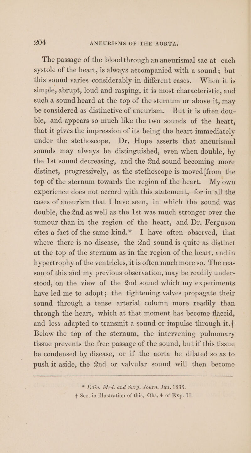 The passage of the blood through an aneurismal sac at each systole of the heart, is always accompanied with a sound; but this sound varies considerably in different cases. When it is simple, abrupt, loud and rasping, it is most characteristic, and such a sound heard at the top of the sternum or above it, may be considered as distinctive of aneurism. But it is often dou- ble, and appears so much like the two sounds of the heart, that it gives the impression of its being the heart immediately under the stethoscope. Dr. Hope asserts that aneurismal sounds may always be distinguished, even when double, by the Ist sound decreasing, and the 2nd sound becoming more distinct, progressively, as the stethoscope is moved [from the top of the sternum towards the region of the heart. My own experience does not accord with this statement, for in all the cases of aneurism that I have seen, in which the sound was double, the 2nd as well as the Ist was much stronger over the tumour than in the region of the heart, and Dr. Ferguson cites a fact of the same kind.* I have often observed, that where there is no disease, the 2nd sound is quite as distinct at the top of the sternum as in the region of the heart, and in hypertrophy of the ventricles, it is often much more so. The rea- son of this and my previous observation, may be readily under- stood, on the view of the 2nd sound which my experiments have led me to adopt; the tightening valves propagate their sound through a tense arterial column more readily than through the heart, which at that moment has become flaccid, and less adapted to transmit a sound or impulse through it.+ Below the top of the sternum, the intervening pulmonary tissue prevents the free passage of the sound, but if this tissue be condensed by disease, or if the aorta be dilated so as to push it aside, the 2nd or valvular sound will then become * Edin. Med. and Surg. Journ. Jan. 1835. + See, in illustration of this, Obs. 4 of Exp. IT.