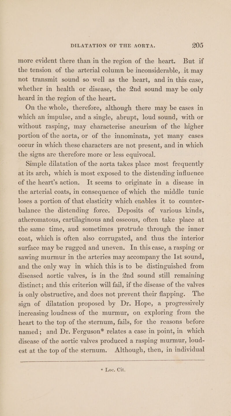 more evident there than in the region of the heart. But if the tension of the arterial column be inconsiderable, it may not transmit sound so well as the heart, and in this case, whether in health or disease, the 2nd sound may be only heard in the region of the heart. On the whole, therefore, although there may be cases in which an impulse, and a single, abrupt, loud sound, with or without rasping, may characterise aneurism of the higher portion of the aorta, or of the innominata, yet many cases occur in which these characters are not present, and in which the signs are therefore more or less equivocal. Simple dilatation of the aorta takes place most frequently at its arch, which is most exposed to the distending influence of the heart’s action. It seems to originate in a disease in the arterial coats, in consequence of which the middle tunic loses a portion of that elasticity which enables it to counter- balance the distending force. Deposits of various kinds, atheromatous, cartilaginous and osseous, often take place at the same time, aud sometimes protrude through the inner coat, which is often also corrugated, and thus the interior surface may be rugged and uneven. In this case, a rasping or sawing murmur in the arteries may accompany the Ist sound, and the only way in which this is to be distinguished from diseased aortic valves, is in the 2nd sound still remaining distinct; and this criterion will fail, if the disease of the valves is only obstructive, and does not prevent their flapping. The sign of dilatation proposed by Dr. Hope, a progressively increasing loudness of the murmur, on exploring from the heart to the top of the sternum, fails, for the reasons before named; and Dr. Ferguson* relates a case in point, in which disease of the aortic valves produced a rasping murmur, loud- est at the top of the sternum. Although, then, in individual * Loc. Cit.