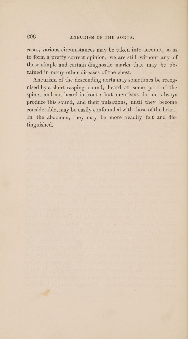 cases, various circumstances may be taken into account, so as to form a pretty correct opinion, we are still without any of those simple and certain diagnostic marks that may be ob- tained in many other diseases of the chest. Aneurism of the descending aorta may sometimes be recog- nised by a short rasping sound, heard at some part of the spine, and not heard in front ; but aneurisms do not always produce this sound, and their pulsations, until they become considerable, may be easily confounded with those of the heart. In the abdomen, they may be more readily felt and dis- tinguished.