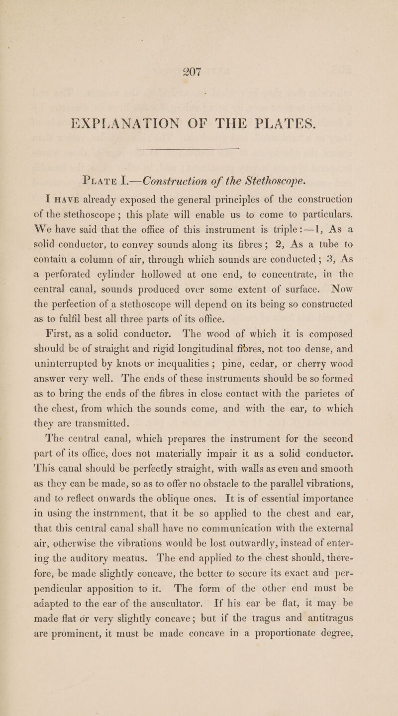 EXPLANATION OF THE PLATES. Piate 1.—Construction of the Stethoscope. I HAVE already exposed the general principles of the construction of the stethoscope ; this plate will enable us to come to particulars. We have said that the office of this instrument is triple:—1, As a solid conductor, to convey sounds along its fibres; 2, As a tube to contain a column of air, through which sounds are conducted; 3, As a perforated cylinder hollowed at one end, to concentrate, in the central canal, sounds produced over some extent of surface. Now the perfection of a stethoscope will depend on its being so constructed as to fulfil best all three parts of its office. First, as a solid conductor. The wood of which it is composed should be of straight and rigid longitudinal fibres, not too dense, and uninterrupted by knots or inequalities ; pine, cedar, or cherry wood answer very well. ‘The ends of these instruments should be so formed as to bring the ends of the fibres in close contact with the parietes of the chest, from which the sounds come, and with the ear, to which they are transmitted. The central canal, which prepares the instrument for the second part of its office, does not materially impair it as a solid conductor. This canal should be perfectly straight, with walls as even and smooth as they can be made, so as to offer no obstacle to the parallel vibrations, and to reflect onwards the oblique ones. It is of essential importance in using the instrnment, that it be so applied to the chest and ear, that this central canal shall have no communication with the external air, otherwise the vibrations would be lost outwardly, instead of enter- ing the auditory meatus. The end applied to the chest should, there- fore, be made slightly concave, the better to secure its exact aud per- pendicular apposition to it. The form of the other end must be adapted to the ear of the auscultator. If his ear be flat, it may be made flat or very slightly concave; but if the tragus and antitragus are prominent, it must be made concave in a proportionate degree,