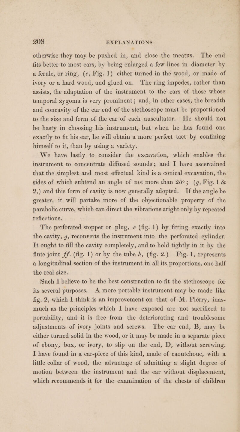 otherwise they may be pushed in, and close the meatus. The end fits better to most ears, by being enlarged a few lines in diameter by a ferule, or ring, (c, Fig. 1) either turned in the wood, or made of ivory or a hard wood, and glued on. The ring impedes, rather than assists, the adaptation of the instrument to the ears of those whose temporal zygoma is very prominent; and, in other cases, the breadth and concavity of the ear end of the stethoscope must be proportioned to the size and form of the ear of each auscultator. He should not be hasty in choosing his instrument, but when he has found one exactly to fit his ear, he will obtain a more perfect tact by confining himself to it, than by using a variety. We have lastly to consider the excavation, which enables the instrument to concentrate diffused sounds; and I have ascertained that the simplest and most effectual kind is a conical excavation, the sides of which subtend an angle of not more than 25°; (g, Fig. 1&amp; 2,) and this form of cavity is now generally adopted. If the angle be ereater, it will partake more of the objectionable property of the parabolic curve, which can direct the vibrations aright only by repeated reflections. The perforated stopper or plug, e (fig. 1) by fitting exactly into the cavity, g, reconverts the instrument into the perforated cylinder. It ought to fill the cavity completely, and to hold tightly in it by the flute joint ff. (fig. 1) or by the tube h, (fig. 2.) Fig. 1, represents a longitudinal section of the instrument in all its proportions, one half the real size. Such I believe to be the best construction to fit the stethoscope for its several purposes. A more portable instrument may be made like fig. 2, which I think is an improvement on that of M. Piorry, inas- much as the principles which I have exposed are not sacrificed to portability, and it is free from the deteriorating and troublesome adjustments of ivory joints and screws. ‘The ear end, B, may be either turned solid in the wood, or it may be made in a separate piece of ebony, box, or ivory, to slip on the end, D, without screwing. I have found in a ear-piece of this kind, made of caoutchouc, with a little collar of wood, the advantage of admitting a slight degree of motion between the instrument and the ear without displacement, which recommends it for the examination of the chests of children