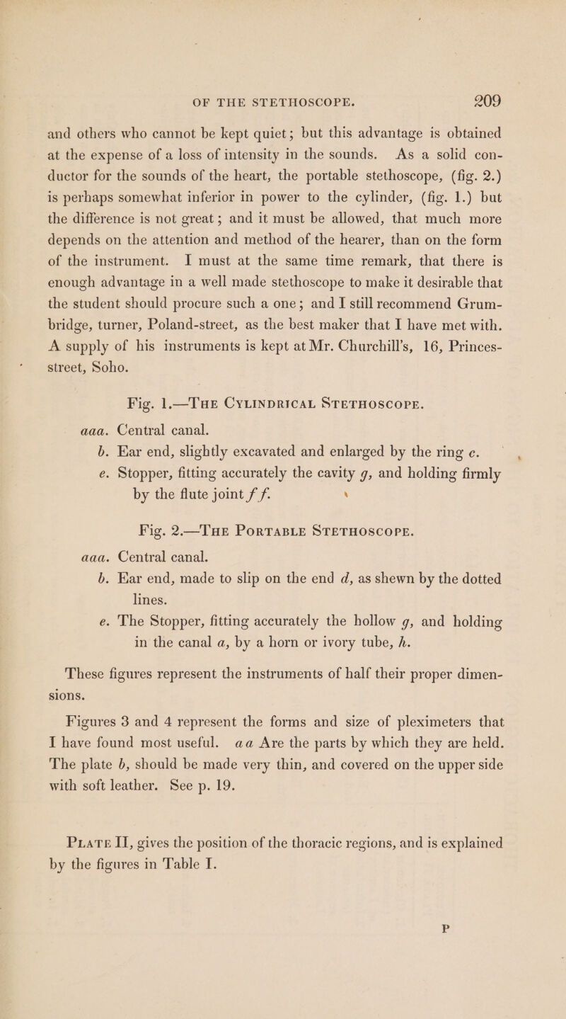 OF THE STETHOSCOPE. 209 and others who cannot be kept quiet; but this advantage is obtained at the expense of a loss of intensity in the sounds. As a solid con- ductor for the sounds of the heart, the portable stethoscope, (fig. 2.) is perhaps somewhat inferior in power to the cylinder, (fig. 1.) but the difference is not great; and it must be allowed, that much more depends on the attention and method of the hearer, than on the form of the instrument. I must at the same time remark, that there is enough advantage in a well made stethoscope to make it desirable that the student should procure such a one; and I still reeommend Grum- bridge, turner, Poland-street, as the best maker that I have met with. A supply of his instruments is kept at Mr. Churchill’s, 16, Princes- street, Soho. Fig. 1.—THe CYLINDRICAL STETHOSCOPE. aaa. Central canal. b. Ear end, slightly excavated and enlarged by the ring e. e. Stopper, fitting accurately the cavity g, and holding firmly by the flute joint ff. ‘ Fig. 2.—THe PortTaBLeE STETHOSCOPE. aaa. Central canal. b. Ear end, made to slip on the end d, as shewn by the dotted lines. e. The Stopper, fitting accurately the hollow g, and holding in the canal a, by a horn or ivory tube, h. These figures represent the instruments of half their proper dimen- sions. Figures 3 and 4 represent the forms and size of pleximeters that I have found most useful. aa Are the parts by which they are held. The plate b, should be made very thin, and covered on the upper side with soft leather. See p. 19. PuaTe II, gives the position of the thoracic regions, and is explained