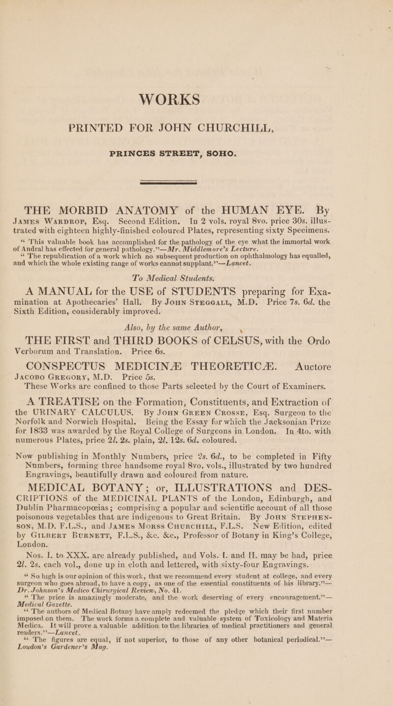 WORKS PRINTED FOR JOHN CHURCHILL, PRINCES STREET, SOHO. THE MORBID ANATOMY of the HUMAN EYE. By James Warprop, Esq. Second Edition. In 2 vols. royal 8vo. price 30s. illus- trated with eighteen highly-finished coloured Plates, representing sixty Specimens. “ This valuable book has accomplished for the pathology of the eye what the immortal work of Andral has effected for general pathology.”—Mr. Middlemore’s Lecture. “« The republication of a work which no subsequent production on ophthalmology has equalled, and which the whole existing range of works cannot supplant.’’—Lancet. To Medical Students. A MANUAL for the USE of STUDENTS preparing for Exa- mination at Apothecaries’ Hall. By Joun SteGeatt, M.D. Price 7s. 6d. the Sixth Edition, considerably improved. Also, by the same Author, . THE FIRST and THIRD BOOKS of CELSUS, with the Ordo Verborum and Translation. Price 6s. CONSPECTUS MEDICINA, THEORETIC. <Auctore JACOBO GREGORY, M.D. Price 5s. These Works are confined to those Parts selected by the Court of Examiners. A TREATISE on the Formation, Constituents, and Extraction of the URINARY CALCULUS. By JoHn GrreEn CrossE, Esq. Surgeon to the Norfolk and Norwich Hospital. Being the Essay for which the Jacksonian Prize for 1833 was awarded by the Royal College of Surgeons in London. In 4to. with numerous Plates, price 2/, 2s. plain, 27. 12s. 6d. coloured. Now publishing in Monthly Numbers, price 2s. 6d., to be completed in Fifty Numbers, forming three handsome royal 8vo. vols., illustrated by two hundred Engravings, beautifully drawn and coloured from nature. MEDICAL BOTANY; or, ILLUSTRATIONS and DES- CRIPTIONS of the MEDICINAL PLANTS of the London, Edinburgh, and Dublin Pharmacopeias; comprising a popular and scientific account of all those poisonous vegetables that are indigenous to Great Britain. By JoHN STEPHEN- son, M.D. F.L.S., and JamMEsS Morss CourcuHiLt, F.L.S. New Edition, edited by GILBERT BuRNETT, F.L.S., &amp;c. &amp;c., Professor of Botany in King’s College, London. Nos. I. to XXX. are already published, and Vols. I. and II. may be had, price 21. 2s. each vol., done up in cloth and lettered, with sixty-four Engravings. “ So high is our opinion of this work, that we recommend every student at college, and every surgeon who goes abroad, to have a copy, as one of the essential constituents of his library.”—. Dr. Johnson’s Medico Chirurgical Revien, No. 41. “ The price is amazingly moderate, and the work deserving of every encouragement.” — Medical Gazette. ‘¢ The authors of Medical Botany have amply redeemed the pledge which their first number imposed on them. The work forms a complete and valuable system of Toxicology and Materia Medica, It will prove a valuable addition to the libraries of medical practitioners and general readers.”’—Lancet. ‘* The figures are equal, if not superior, to those of any other botanical periodical.’’— Loudon’s Gardener’s Mag.