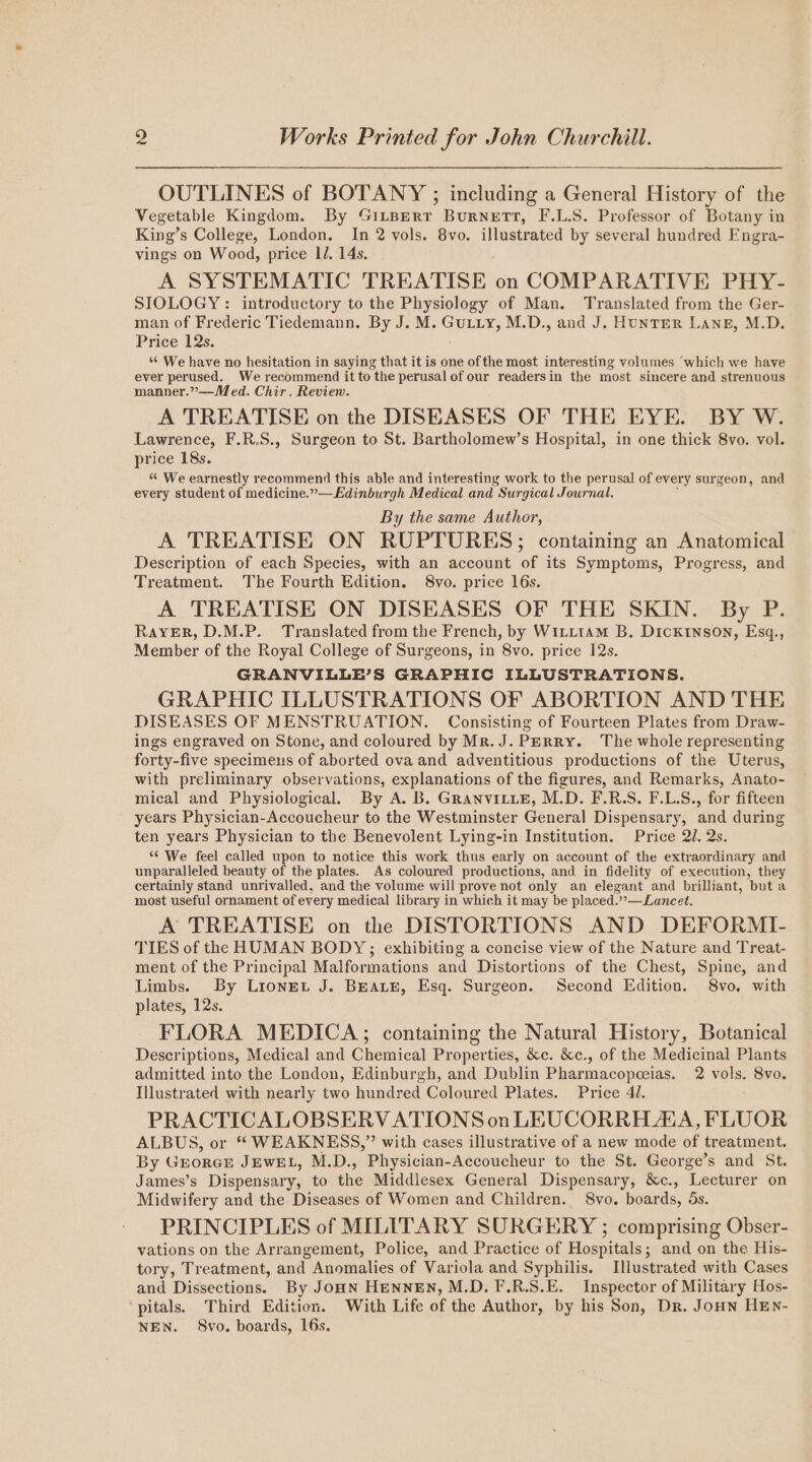 2 Works Printed for John Churchill. OUTLINES of BOTANY ; including a General History of the Vegetable Kingdom. By GILBERT Burnett, F.L.S. Professor of Botany in King’s College, London. In 2 vols. 8vo. illustrated by several hundred Engra- vings on Wood, price LJ. 14s. A SYSTEMATIC TREATISE on COMPARATIVE PHY- SIOLOGY: introductory to the Physiology of Man. Translated from the Ger- man of Frederic Tiedemann. By J. M. Gutty, M.D., and J. HUNTER LANE, M.D. Price 12s. “ We have no hesitation in saying that it is one of the most interesting volumes ‘which we have ever perused. We recommend it to the perusal of our readersin the most sincere and strenuous manner.”—Med. Chir. Review. A TREATISE on the DISEASES OF THE EYE. BY W. Lawrence, F.R.S., Surgeon to St. Bartholomew’s Hospital, in one thick 8vo. vol. price 18s. “ We earnestly recommend this able and interesting work to the perusal of every surgeon, and every student of medicine.”— Edinburgh Medical and Surgical Journal. By the same Author, A TREATISE ON RUPTURES; containing an Anatomical Description of each Species, with an account of its Symptoms, Progress, and Treatment. The Fourth Edition. 8vo. price 16s. A TREATISE ON DISEASES OF THE SKIN. By P. Rayer, D.M.P. Translated from the French, by Witt1am B, DicKktnson, Esq., Member of the Royal College of Surgeons, in 8vo. price 12s. GRANVILLBEB’S GRAPHIC ILLUSTRATIONS. GRAPHIC ILLUSTRATIONS OF ABORTION AND THE DISEASES OF MENSTRUATION. Consisting of Fourteen Plates from Draw- ings engraved on Stone, and coloured by Mr. J. PERRY. The whole representing forty-five specimens of aborted ova and adventitious productions of the Uterus, with preliminary observations, explanations of the figures, and Remarks, Anato- mical and Physiological. By A. B. GRANVILLE, M.D. F.R.S. F.L.S., for fifteen years Physician-Accoucheur to the Westminster General Dispensary, and during ten years Physician to the Benevolent Lying-in Institution. Price 2U. 2s. ‘¢ We feel called upon to notice this work thus early on account of the extraordinary and unparalleled beauty of the plates. As coloured productions, and in fidelity of execution, they certainly stand unrivalled, and the volume will prove not only an elegant and brilliant, but a most useful ornament of every medical library in which it may be placed.””— Lancet. A TREATISE on the DISTORTIONS AND DEFORMI- TIES of the HUMAN BODY; exhibiting a concise view of the Nature and Treat- ment of the Principal Malformations and Distortions of the Chest, Spine, and Limbs. By Lionet J. BEALE, Esq. Surgeon. Second Edition. 8vo. with plates, 12s. FLORA MEDICA; containing the Natural History, Botanical Descriptions, Medical and Chemical Properties, &amp;c. &amp;c., of the Medicinal Plants admitted into the London, Edinburgh, and Dublin Pharmacopeeias. 2 vols. 8vo. Illustrated with nearly two hundred Coloured Plates. Price 41. PRACTICALOBSERV ATIONS on LEUCORRH AVA, FLUOR ALBUS, or “ WEAKNESS,” with cases illustrative of a new mode of treatment. By GEORGE JEwEL, M.D., Physician-Accoucheur to the St. George’s and St. James’s Dispensary, to the Middlesex General Dispensary, &amp;c., ‘Lecturer on Midwifery and the Diseases of Women and Children. 8vo. boards, 5s. PRINCIPLES of MILITARY SURGERY ; comprising Obser- vations on the Arrangement, Police, and Practice of Hospitals; and on the His- tory, Treatment, and Anomalies of Variola and Syphilis. Illustrated with Cases and Dissections. By JOHN HENNEN, M.D. F.R.S.E. Inspector of Military Hos- ‘pitals. Third Edition. With Life of the Author, by his Son, Dr. JoHN HEN- NEN. 8vo. boards, 16s.