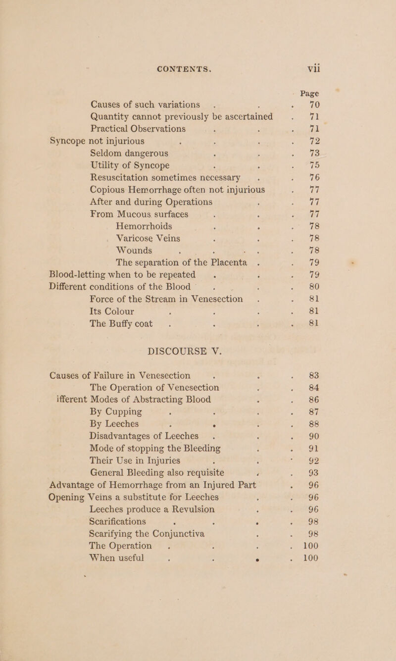 - Page Causes of such variations. : a MO Quantity cannot previously be ascertained vee 3s! Practical Observations , ; oie peel Syncope not injurious : ; ‘ c= te Seldom dangerous , . oo Utility of Syncope . : Sell ro Resuscitation sometimes necessary. = 46 Copious Hemorrhage often not injurious Sy After and during Operations : ps ae From Mucous surfaces ; ‘ ee 7) Hemorrhoids ; , Soper: Varicose Veins : : » . #8 Wounds ; : bee Se 5 The separation of the Placenta . = 79 Blood-letting when to be repeated . ; aie RG, Different conditions of the Blood’. ; ~ 86 Force of the Stream in Venesection . 4 SE Its Colour ; : : oo Be The Buffy coat. é _ der @d DISCOURSE V. Causes of Failure in Venesection ; ; . 466 The Operation of Venesection ; « &lt; 84 ifferent Modes of Abstracting Blood : « 86 By Cupping : : : ic JSR By Leeches ; ° : 12 38 Disadvantages of Leeches . : a “90 Mode of stopping the Bleeding i oO Their Use in Injuries ‘ é cea General Bleeding also requisite ‘ 2. 98 Advantage of Hemorrhage from an Injured Part v6 Opening Veins a substitute for Leeches a‘ 2296 Leeches produce a Revulsion : pect EQG Scarifications é : é eas Scarifying the Conjunctiva : - = &lt;98 The Operation . : : *. 100 When useful / : ° 1 LO