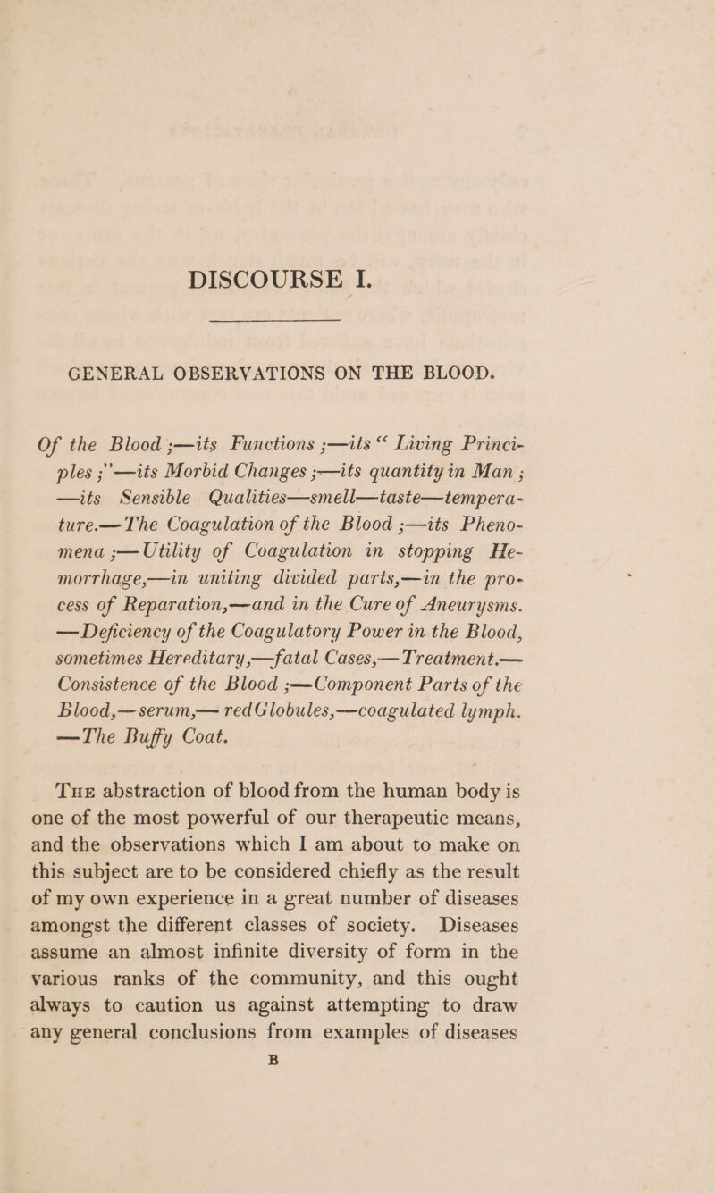 GENERAL OBSERVATIONS ON THE BLOOD. Of the Blood ;—its Functions ;—its “ Living Princi- ples ;’—its Morbid Changes ;—its quantity in Man ; —its Sensible Qualities—smell—taste—tempera- ture-—The Coagulation of the Blood ;—its Pheno- mena ;— Utility of Coagulation in stopping He- morrhage,—in uniting divided parts,—in the pro- cess of Reparation,—and in the Cure of Aneurysms. — Deficiency of the Coagulatory Power in the Blood, sometimes Hereditary,—fatal Cases,—Treatment.— Consistence of the Blood ;—Component Parts of the Blood,—serum,— red Globules,—coagulated lymph. —The Buffy Coat. Tue abstraction of blood from the human body is one of the most powerful of our therapeutic means, and the observations which I am about to make on this subject are to be considered chiefly as the result of my own experience in a great number of diseases amongst the different classes of society. Diseases assume an almost infinite diversity of form in the various ranks of the community, and this ought always to caution us against attempting to draw any general conclusions from examples of diseases B