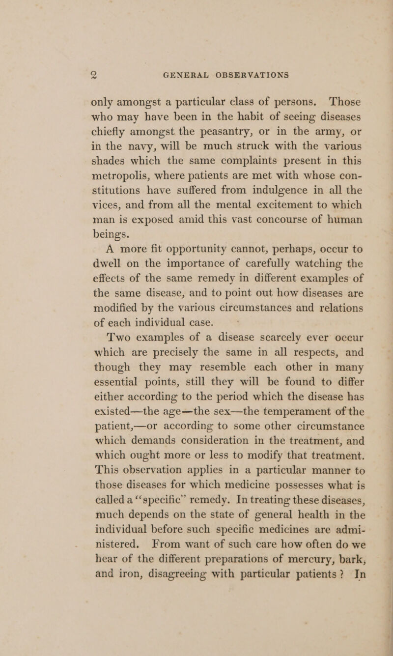 only amongst a particular class of persons. Those who may have been in the habit of seeing diseases chiefly amongst the peasantry, or in the army, or in the navy, will be much struck with the various shades which the same complaints present in this metropolis, where patients are met with whose con- stitutions have suffered from indulgence in all the vices, and from all the mental excitement to which man is exposed amid this vast concourse of human beings. A more fit opportunity cannot, perhaps, occur to dwell on the importance of carefully watching the effects of the same remedy in different examples of the same disease, and to point out how diseases are modified by the various circumstances and relations of each individual case. Two examples of a disease scarcely ever occur which are precisely the same in all respects, and though they may resemble each other in many essential points, still they will be found to differ either according to the period which the disease has existed—the age—the sex—the temperament of the patient,—or according to some other circumstance which demands consideration in the treatment, and which ought more or less to modify that treatment. This observation applies in a particular manner to those diseases for which medicine possesses what is called a “specific” remedy. In treating these diseases, much depends on the state of general health in the individual before such specific medicines are admi- nistered. From want of such care how often do we hear of the different preparations of mercury, bark, and iron, disagreeing with particular patients? In