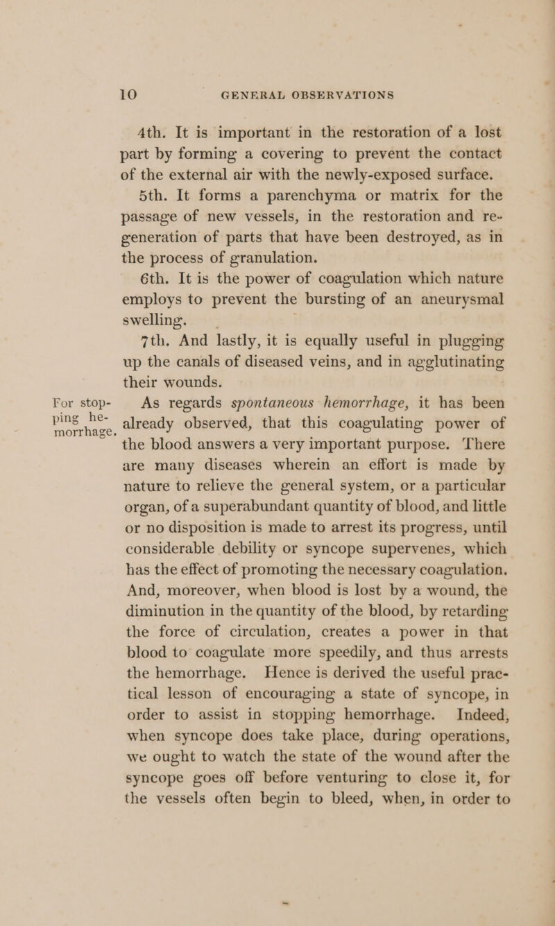 For stop- ping he- morrhage. 10 _ GENERAL OBSERVATIONS Ath. It is important in the restoration of a lost part by forming a covering to prevent the contact of the external air with the newly-exposed surface. 5th. It forms a parenchyma or matrix for the passage of new vessels, in the restoration and re- generation of parts that have been destroyed, as in the process of granulation. 6th. It is the power of coagulation which nature employs to prevent the bursting of an aneurysmal swelling. | 7th. And lastly, it is equally useful in plugging up the canals of diseased veins, and in agglutinating their wounds. As regards spontaneous hemorrhage, it has been already observed, that this coagulating power of the blood answers a very important purpose. There are many diseases wherein an effort is made by nature to relieve the general system, or a particular organ, of a superabundant quantity of blood, and little or no disposition is made to arrest its progress, until considerable debility or syncope supervenes, which has the effect of promoting the necessary coagulation. And, moreover, when blood is lost by a wound, the diminution in the quantity of the blood, by retarding the force of circulation, creates a power in that blood to coagulate more speedily, and thus arrests the hemorrhage. Hence is derived the useful prac- tical lesson of encouraging a state of syncope, in order to assist in stopping hemorrhage. Indeed, when syncope does take place, during operations, we ought to watch the state of the wound after the syncope goes off before venturing to close it, for the vessels often begin to bleed, when, in order to