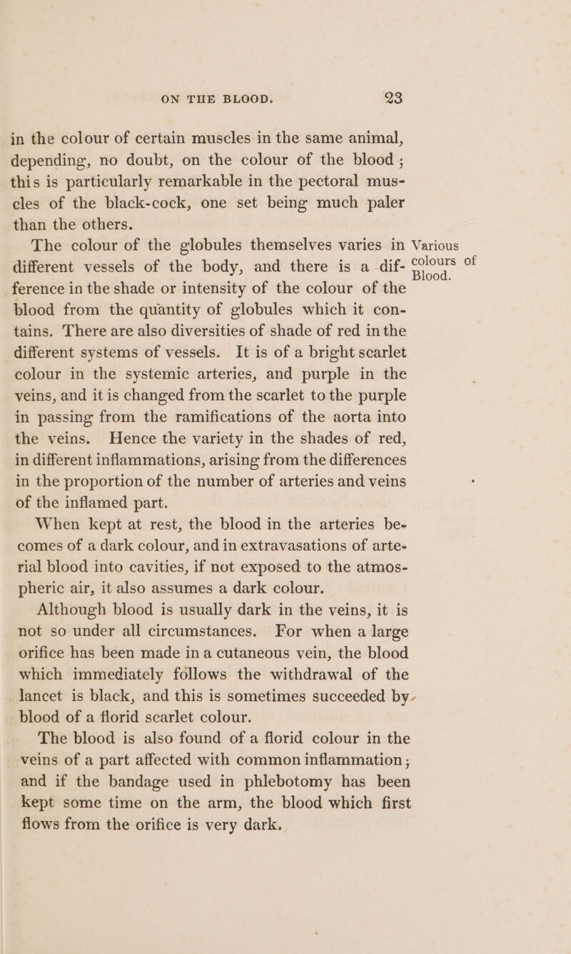 in the colour of certain muscles in the same animal, depending, no doubt, on the colour of the blood ; this is particularly remarkable in the pectoral mus- cles of the black-cock, one set being much paler than the others. The colour of the globules themselves varies in Various different vessels of the body, and there is a dif- Se of ference in the shade or intensity of the colour of the blood from the quantity of globules which it con- tains. There are also diversities of shade of red in the different systems of vessels. It is of a bright scarlet colour in the systemic arteries, and purple in the yeins, and it is changed from the scarlet to the purple in passing from the ramifications of the aorta into the veins. Hence the variety in the shades of red, in different inflammations, arising from the differences in the proportion of the number of arteries and veins of the inflamed part. When kept at rest, the blood in the arteries be- comes of a dark colour, and in extravasations of arte- rial blood into cavities, if not exposed to the atmos- pheric air, it also assumes a dark colour. Although blood is usually dark in the veins, it is not so under all circumstances. For when a large orifice has been made ina cutaneous vein, the blood which immediately follows the withdrawal of the lancet is black, and this is sometimes succeeded by blood of a florid scarlet colour. The blood is also found of a florid colour in the veins of a part affected with common inflammation ; and if the bandage used in phlebotomy has been kept some time on the arm, the blood which first flows from the orifice is very dark.