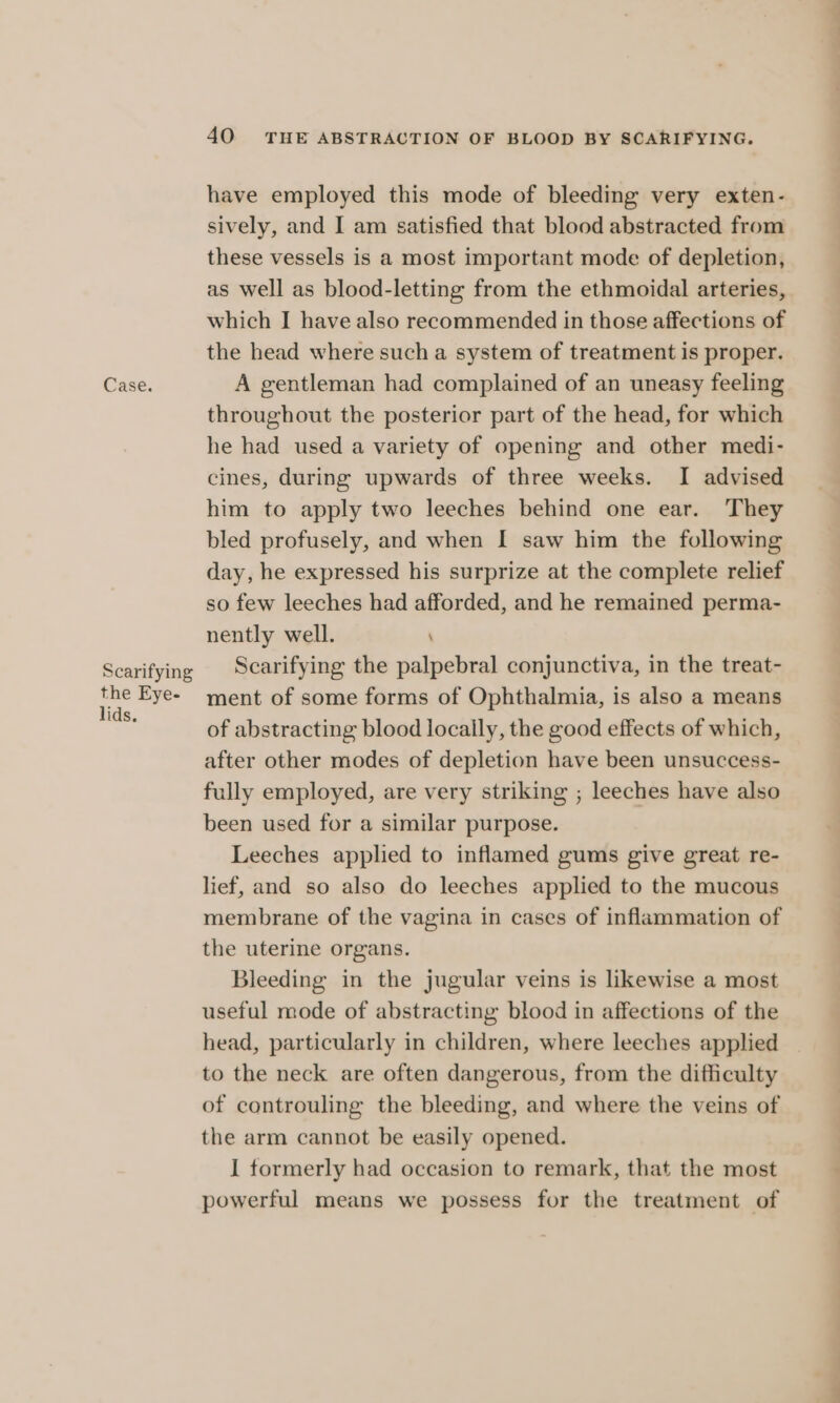 Scarifying the Eye- lids. 40 THE ABSTRACTION OF BLOOD BY SCARIFYING. have employed this mode of bleeding very exten- sively, and I am satisfied that blood abstracted from these vessels is a most important mode of depletion, as well as blood-letting from the ethmoidal arteries, which I have also recommended in those affections of the head where such a system of treatment is proper. throughout the posterior part of the head, for which he had used a variety of opening and other medi- cines, during upwards of three weeks. I advised him to apply two leeches behind one ear. They bled profusely, and when I saw him the following day, he expressed his surprize at the complete relief so few leeches had afforded, and he remained perma- nently well. Scarifying the palpebral conjunctiva, in the treat- ment of some forms of Ophthalmia, is also a means of abstracting blood locally, the good effects of which, after other modes of depletion have been unsuccess- fully employed, are very striking ; leeches have also been used for a similar purpose. Leeches applied to inflamed gums give great re- lief, and so also do leeches applied to the mucous membrane of the vagina in cases of inflammation of the uterine organs. Bleeding in the jugular veins is likewise a most useful mode of abstracting blood in affections of the head, particularly in children, where leeches applied to the neck are often dangerous, from the difficulty of controuling the bleeding, and where the veins of the arm cannot be easily opened. I tormerly had occasion to remark, that the most powerful means we possess for the treatment of