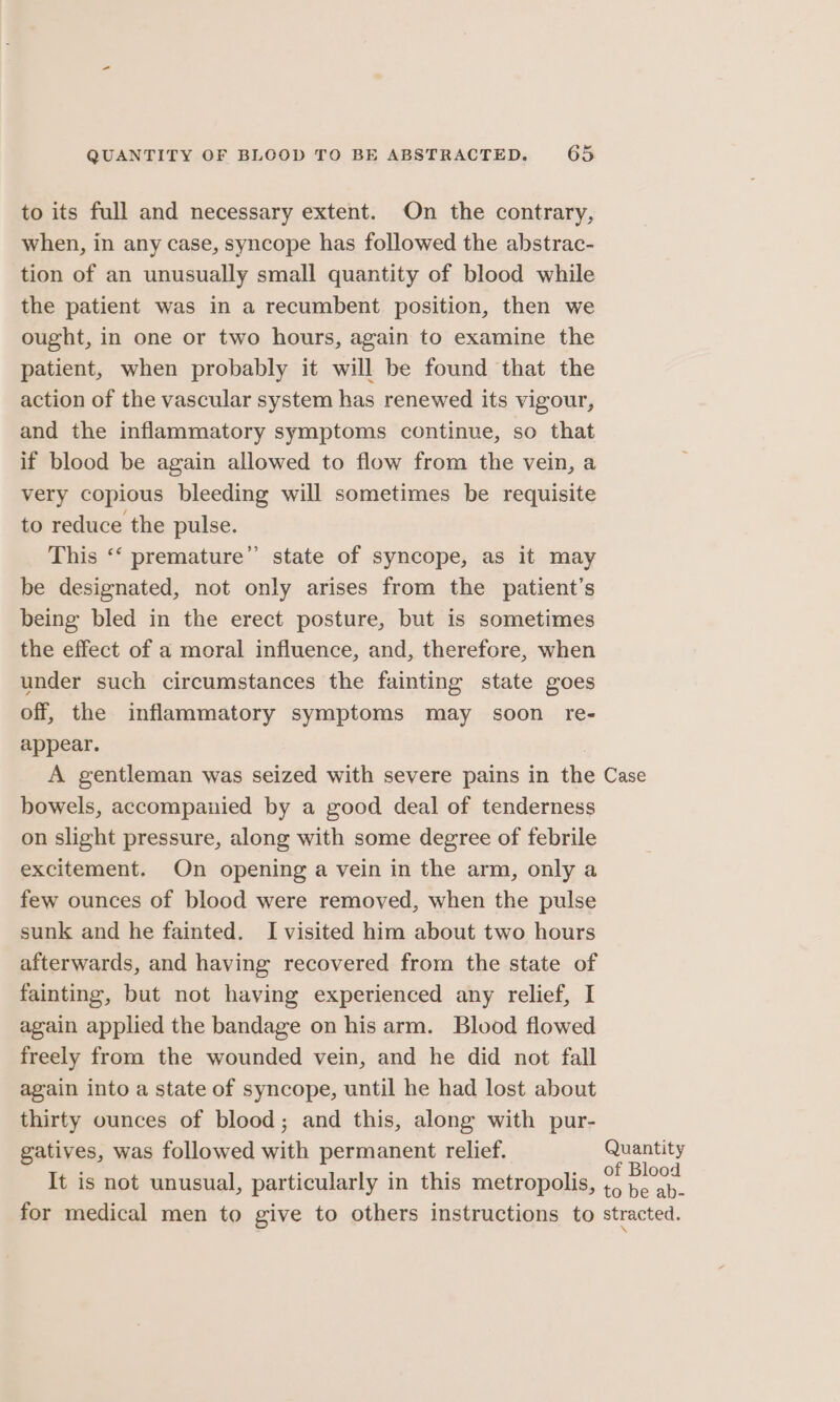 to its full and necessary extent. On the contrary, when, in any case, syncope has followed the abstrac- tion of an unusually small quantity of blood while the patient was in a recumbent position, then we ought, in one or two hours, again to examine the patient, when probably it will be found that the action of the vascular system has renewed its vigour, and the inflammatory symptoms continue, so that if blood be again allowed to flow from the vein, a very copious bleeding will sometimes be requisite to reduce the pulse. This ‘‘ premature” state of syncope, as it may be designated, not only arises from the patient’s being bled in the erect posture, but is sometimes the effect of a moral influence, and, therefore, when under such circumstances the fainting state goes off, the inflammatory symptoms may soon re- appear. | A gentleman was seized with severe pains in the Case bowels, accompanied by a good deal of tenderness on slight pressure, along with some degree of febrile excitement. On opening a vein in the arm, only a few ounces of blood were removed, when the pulse sunk and he fainted. I visited him about two hours afterwards, and having recovered from the state of fainting, but not having experienced any relief, I again applied the bandage on his arm. Blood flowed freely from the wounded vein, and he did not fall again into a state of syncope, until he had lost about thirty ounces of blood; and this, along with pur- gatives, was followed with permanent relief. Quantity It is not unusual, particularly in this metropolis, i oe o be ab- for medical men to give to others instructions to stracted.