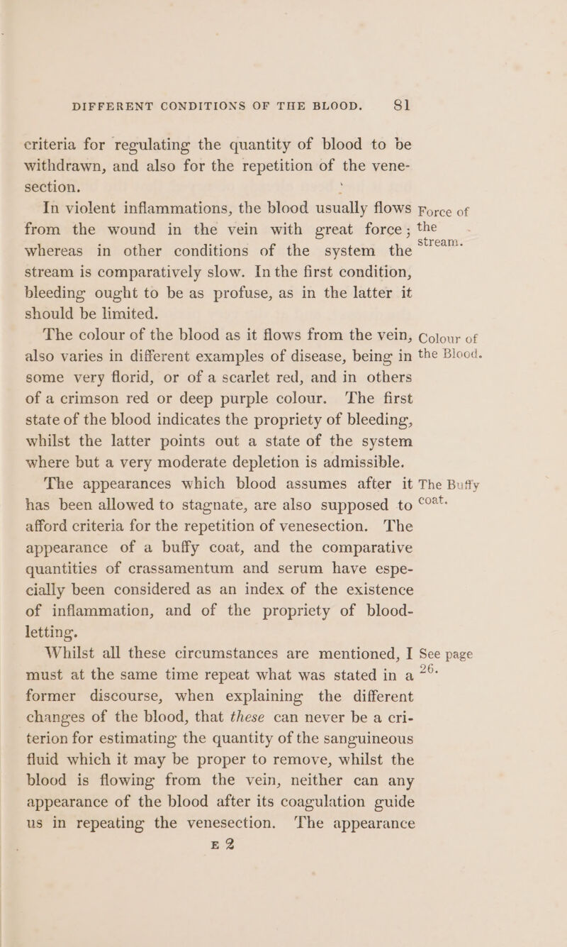 criteria for regulating the quantity of blood to be withdrawn, and also for the repetition of the vene- section. ; In violent inflammations, the blood usually flows force of from the wound in the vein with great force; the whereas in other conditions of the system the ee stream is comparatively slow. In the first condition, bleeding ought to be as profuse, as in the latter it should be limited. The colour of the blood as it flows from the vein, Colony of also varies in different examples of disease, being in the Blood. some very florid, or of a scarlet red, and in others of a crimson red or deep purple colour. The first state of the blood indicates the propriety of bleeding, whilst the latter points out a state of the system where but a very moderate depletion is admissible. The appearances which blood assumes after it The Budty has been allowed to stagnate, are also supposed to °°** afford criteria for the repetition of venesection. The appearance of a buffy coat, and the comparative quantities of crassamentum and serum have espe- cially been considered as an index of the existence of inflammation, and of the propriety of blood- letting. Whilst all these circumstances are mentioned, I See page must at the same time repeat what was stated in a 7° former discourse, when explaining the different changes of the blood, that these can never be a cri- terion for estimating the quantity of the sanguineous fluid which it may be proper to remove, whilst the blood is flowing from the vein, neither can any appearance of the blood after its coagulation guide us in repeating the venesection. ‘The appearance E 2