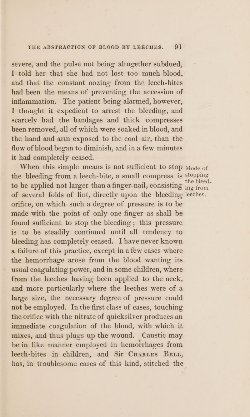 severe, and the pulse not being altogether subdued, I told her that she had not lost too much blood, and that the constant oozing from the leech-bites had been the means of preventing the accession of inflammation. The patient being alarmed, however, I thought it expedient to arrest the bleeding, and scarcely had the bandages and thick compresses been removed, all of which were soaked in blood, and the hand and arm exposed to the cool air, than the | flow of blood began to diminish, and in a few minutes it had completely ceased. When this simple means is not sufficient to stop Mode of the bleeding from a leech-bite, a small compress is stopping ; ; pope, the bleed to be applied not larger than a finger-nail, consisting ine from of several folds of lint, directly upon the bleeding leeches. orifice, on which such a degree of pressure is to be made with the point of only one finger as shall be found sufficient to stop the bleeding ; this pressure is to be steadily continued until all tendency to bleeding has completely ceased. I have never known a failure of this practice, except in afew cases where the hemorrhage arose from the blood wanting its usual coagulating power, and in some children, where from the leeches having been applied to the neck, and more particularly where the leeches were of a large size, the necessary degree of pressure could not be employed. In the first class of cases, touching the orifice with the nitrate of quicksilver produces an immediate coagulation of the blood, with which it mixes, and thus plugs up the wound. Caustic may be in like manner employed in hemorrhages from leech-bites in children, and Sir CuHarues Be tt, has, in troublesome cases of this kind, stitched the