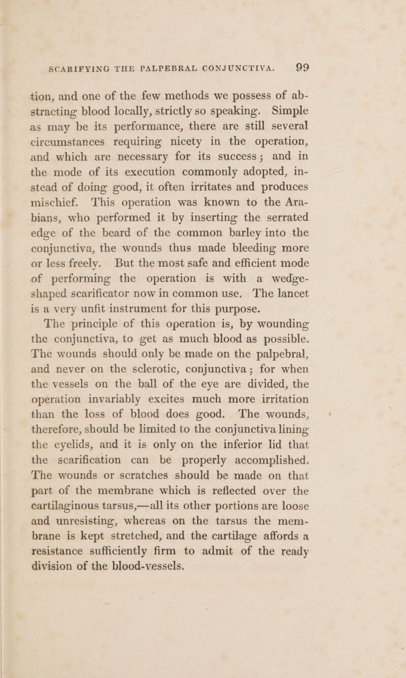 tion, and one of the few methods we possess of ab- stracting blood locally, strictly so speaking. Simple as may be its performance, there are still several circumstances requiring nicety in the operation, and which are necessary for its success; and in the mode of its execution commonly adopted, in- stead of doing good, it often irritates and produces mischief. This operation was known to the Ara- bians, who performed it by inserting the serrated edge of the beard of the common barley into the conjunctiva, the wounds thus made bleeding more or less freely. But the most safe and efficient mode of performing the operation is with a wedge- shaped scarificator now in common use. The lancet is a very unfit instrument for this purpose. The principle of this operation is, by wounding the conjunctiva, to get as much blood as possible. The wounds should only be made on the palpebral, and never on the sclerotic, conjunctiva; for when the vessels on the ball of the eye are divided, the operation invariably excites much more irritation than the loss of blood does good. The wounds, therefore, should be limited to the conjunctiva lining the eyelids, and it is only on the inferior lid that the scarification can be properly accomplished. The wounds or scratches should be made on that part of the membrane which is reflected over the cartilaginous tarsus,—all its other portions are loose and unresisting, whereas on the tarsus the mem- brane is kept stretched, and the cartilage affords a resistance sufficiently firm to admit of the ready division of the blood-vessels.